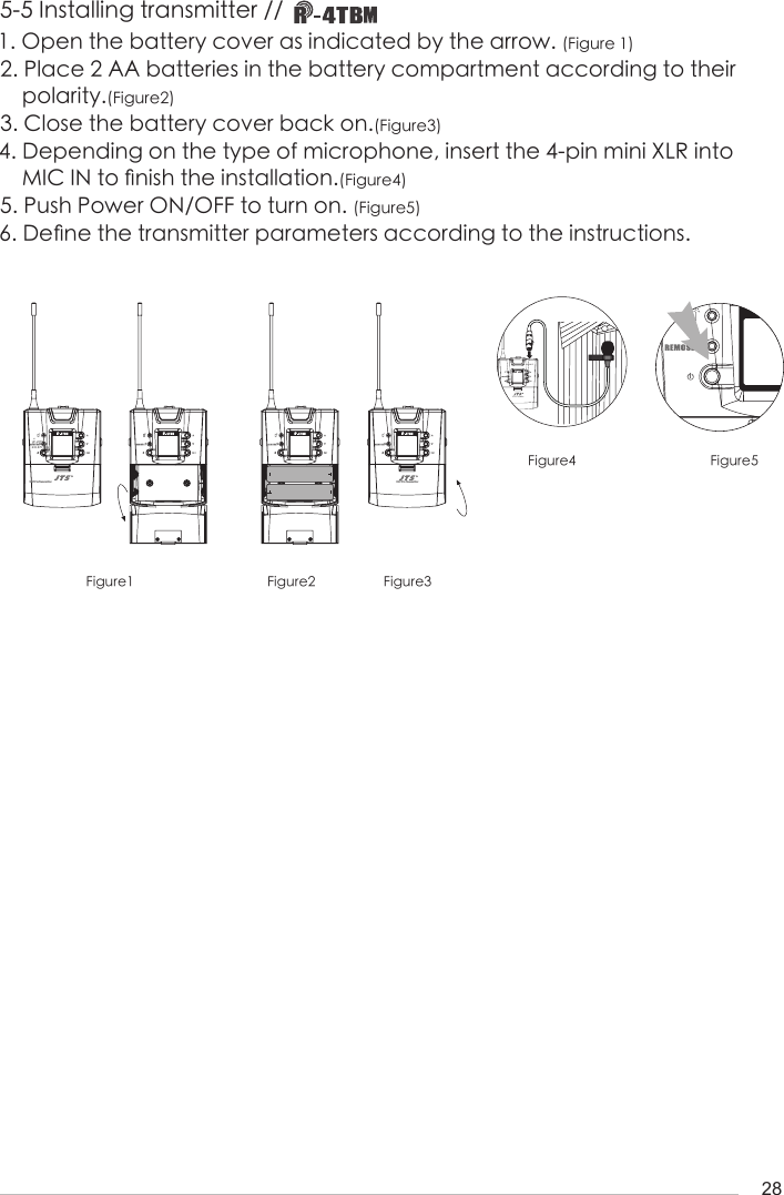 28-1I633.875G: 1     CUF-20TBHiFigure1 Figure2 Figure3Figure4 Figure51. Open the battery cover as indicated by the arrow. (Figure 1)2. Place 2 AA batteries in the battery compartment according to their     polarity.(Figure2)3. Close the battery cover back on.(Figure3)4. Depending on the type of microphone, insert the 4-pin mini XLR into      MIC IN to 󺖞nish the installation.(Figure4)5. Push Power ON/OFF to turn on. (Figure5)6. De󺖞ne the transmitter parameters according to the instructions.5-5 Installing transmitter // UHF PLL Transmitter-12dBIDoff633.875 MHzG: 1     C: 11UF-20TBATHi-12dBIDoff633.875 MHzG: 1     C: 11UF-20TBATHi-12dBIDoff633.875 MHzG: 1     C: 11UF-20TBATHiUHF PLL Transmitter-12dBIDoff633.875 MHzG: 1     C: 11UF-20TBATHi