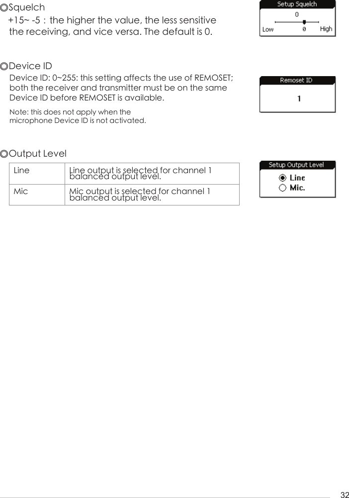 32◎Squelch◎Device ID+15~ -5：the higher the value, the less sensitive the receiving, and vice versa. The default is 0.Device ID: 0~255: this setting affects the use of REMOSET; both the receiver and transmitter must be on the same Device ID before REMOSET is available. Note: this does not apply when the microphone Device ID is not activated.◎Output LevelLine Line output is selected for channel 1     balanced output level.Mic Mic output is selected for channel 1     balanced output level.    