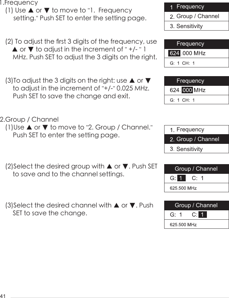 411.Frequency (1) Use ▲ or ▼ to move to ''1.  Frequency      setting.'' Push SET to enter the setting page.(2) To adjust the 󺖞rst 3 digits of the frequency, use ▲ or ▼ to adjust in the increment of '' +/- '' 1 MHz. Push SET to adjust the 3 digits on the right.(3)To adjust the 3 digits on the right: use ▲ or ▼ to adjust in the increment of ''+/-'' 0.025 MHz. Push SET to save the change and exit.2.Group / Channel(1)Use ▲ or ▼ to move to ''2. Group / Channel.'' Push SET to enter the setting page.(2)Select the desired group with ▲ or ▼. Push SET to save and to the channel settings. (3)Select the desired channel with ▲ or ▼. Push SET to save the change.Frequency Group / ChannelSensitivityGroup / ChannelGroup / ChannelFrequency Group / ChannelSensitivityFrequencyFrequency