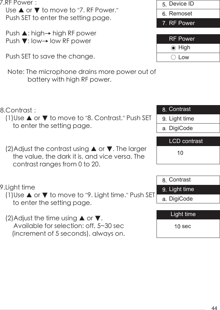 447.RF Power：Use ▲ or ▼ to move to ''7. RF Power.'' Push SET to enter the setting page.Push ▲: high&rarr; high RF powerPush ▼: low&rarr; low RF powerPush SET to save the change.Note: The microphone drains more power out of battery with high RF power.8.Contrast：(1)Use ▲ or ▼ to move to ''8. Contrast.'' Push SET to enter the setting page.(2)Adjust the contrast using ▲ or ▼. The larger the value, the dark it is, and vice versa. The contrast ranges from 0 to 20.9.Light time(1)Use ▲ or ▼ to move to ''9. Light time.'' Push SET to enter the setting page.(2)Adjust the time using ▲ or ▼.     Available for selection: off, 5~30 sec    (increment of 5 seconds), always on.Device IDRemosetRF PowerContrastLight timeDigiCodeContrastLight timeDigiCodeLight timeLCD contrastRF PowerHighLowsec