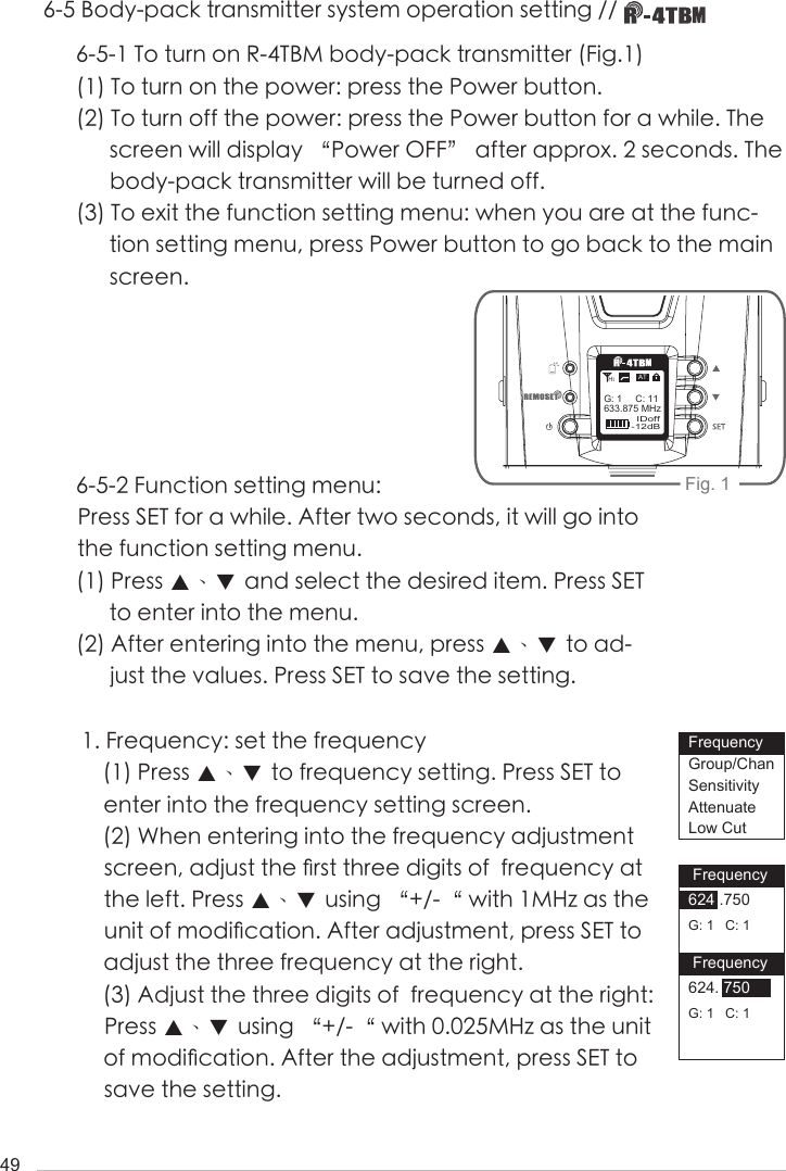 496-5 Body-pack transmitter system operation setting // 6-5-1 To turn on R-4TBM body-pack transmitter (Fig.1)(1) To turn on the power: press the Power button.(2) To turn off the power: press the Power button for a while. The screen will display &ldquo;Power OFF&rdquo; after approx. 2 seconds. The body-pack transmitter will be turned off. (3) To exit the function setting menu: when you are at the func-tion setting menu, press Power button to go back to the main screen.6-5-2 Function setting menu: Press SET for a while. After two seconds, it will go into the function setting menu.(1) Press ▲、▼ and select the desired item. Press SET to enter into the menu.(2) After entering into the menu, press ▲、▼ to ad-just the values. Press SET to save the setting. 1. Frequency: set the frequency(1) Press ▲、▼ to frequency setting. Press SET to enter into the frequency setting screen. (2) When entering into the frequency adjustment screen, adjust the 󺖞rst three digits of  frequency at the left. Press ▲、▼ using &ldquo;+/-&ldquo; with 1MHz as the unit of modi󺖞cation. After adjustment, press SET to adjust the three frequency at the right.(3) Adjust the three digits of  frequency at the right: Press ▲、▼ using &ldquo;+/-&ldquo; with 0.025MHz as the unit of modi󺖞cation. After the adjustment, press SET to save the setting.Fig. 1 Frequency624 .750G: 1   C: 1 Frequency624. 750G: 1   C: 1FrequencyGroup/ChanSensitivityAttenuateLow Cut-12dBIDoff633.875 MHzG: 1     C: 11ATHi
