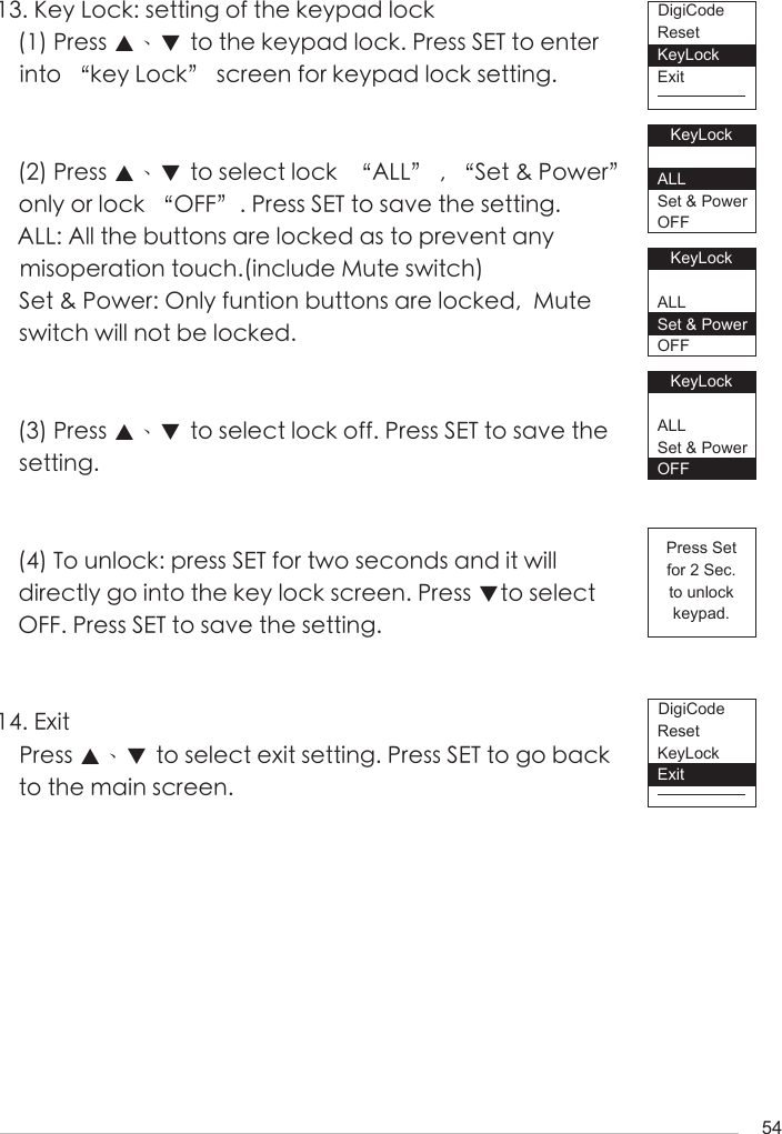 5413. Key Lock: setting of the keypad lock(1) Press ▲、▼ to the keypad lock. Press SET to enter into &ldquo;key Lock&rdquo; screen for keypad lock setting. (2) Press ▲、▼ to select lock  &ldquo;ALL&rdquo; , &ldquo;Set &amp; Power&rdquo; only or lock &ldquo;OFF&rdquo;. Press SET to save the setting. ALL: All the buttons are locked as to prevent any misoperation touch.(include Mute switch)Set &amp; Power: Only funtion buttons are locked,  Mute switch will not be locked.(3) Press ▲、▼ to select lock off. Press SET to save the setting.(4) To unlock: press SET for two seconds and it will directly go into the key lock screen. Press ▼to select OFF. Press SET to save the setting.14. ExitPress ▲、▼ to select exit setting. Press SET to go back to the main screen.ResetKeyLockExitResetKeyLockExitPress Setfor 2 Sec.to unlockkeypad.KeyLockALLSet &amp; PowerOFFKeyLockALLSet &amp; PowerOFFKeyLockALLSet &amp; PowerOFFDigiCodeDigiCode