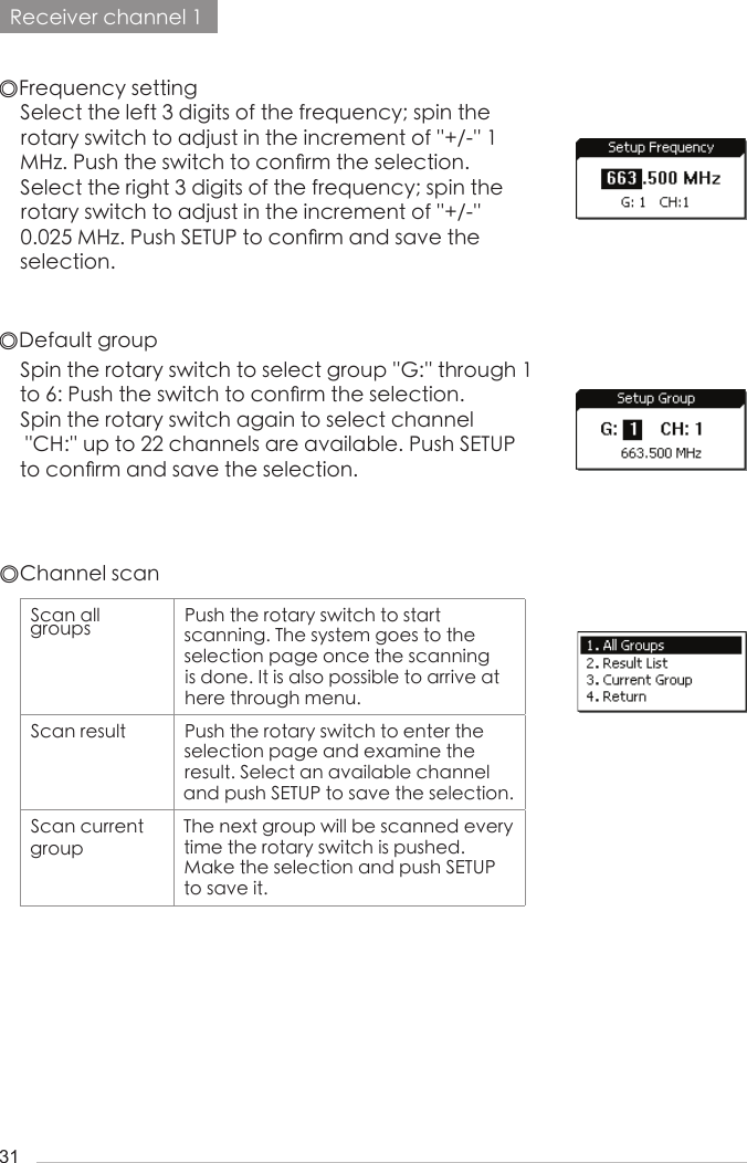 31Receiver channel 1◎Frequency setting◎Default groupSpin the rotary switch to select group ''G:'' through 1 to 6: Push the switch to con󺖞rm the selection.Spin the rotary switch again to select channel    ''CH:'' up to 22 channels are available. Push SETUP to con󺖞rm and save the selection.Select the left 3 digits of the frequency; spin the rotary switch to adjust in the increment of ''+/-'' 1 MHz. Push the switch to con󺖞rm the selection.Select the right 3 digits of the frequency; spin the rotary switch to adjust in the increment of ''+/-''  0.025 MHz. Push SETUP to con󺖞rm and save the selection.◎Channel scanScan all groups Push the rotary switch to start        scanning. The system goes to the selection page once the scanning is done. It is also possible to arrive at here through menu.Scan result Push the rotary switch to enter the selection page and examine the    result. Select an available channel and push SETUP to save the selection.Scan current groupThe next group will be scanned every time the rotary switch is pushed. Make the selection and push SETUP to save it.