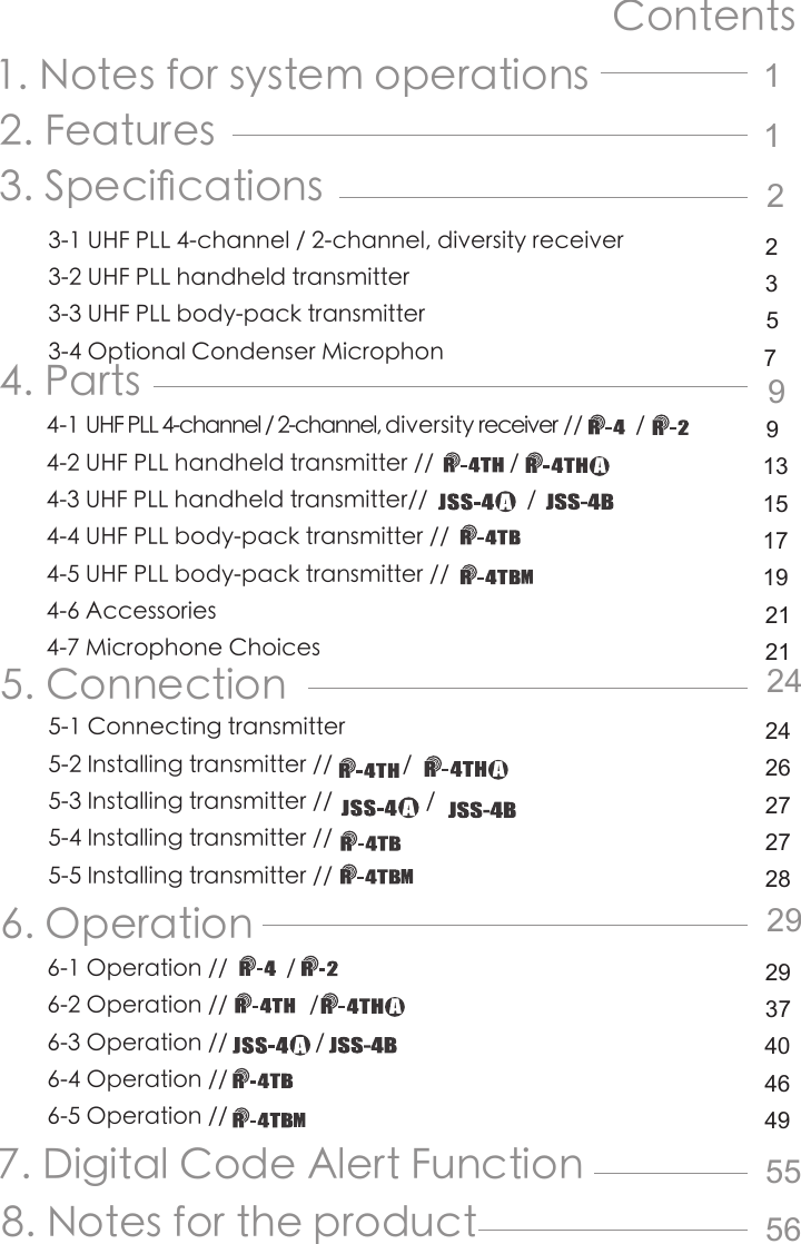 Contents1. Notes for system operations2 .  F e a t u r e s                                                           3. Speci󺖞cations3-1 UHF PLL 4-channel / 2-channel, diversity receiver3-2 UHF PLL handheld transmitter 3-3 UHF PLL body-pack transmitter3-4 Optional Condenser Microphon4. Parts4-1 UHF PLL 4-channel / 2-channel, diversity receiver //         / 4-2 UHF PLL handheld transmitter //             /  4-3 UHF PLL handheld transmitter//                 /               4-4 UHF PLL body-pack transmitter //4-5 UHF PLL body-pack transmitter //4-6 Accessories 4-7 Microphone Choices5. Connection5-1 Connecting transmitter5-2 Installing transmitter //            /5-3 Installing transmitter //                / 5-4 Installing transmitter //5-5 Installing transmitter //                6. Operation6-1 Operation //          / 6-2 Operation //              / 6-3 Operation //               /6-4 Operation //6-5 Operation //             7. Digital Code Alert Function8. Notes for the product1122 3 5 799 13 15171921212424 262727282929 374046495556
