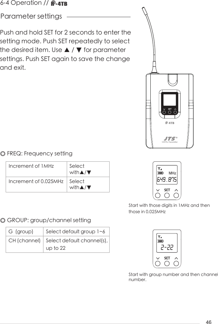 46Push and hold SET for 2 seconds to enter the setting mode. Push SET repeatedly to select the desired item. Use ▲ / ▼ for parameter settings. Push SET again to save the change and exit.Parameter settings◎ FREQ: Frequency settingIncrement of 1MHz Select with▲/▼Increment of 0.025MHz Select with▲/▼◎ GROUP: group/channel settingG  (group) Select default group 1~6CH (channel) Select default channel(s), up to 226-4 Operation // Start with group number and then channel number.Start with those digits in 1MHz and then those in 0.025MHz