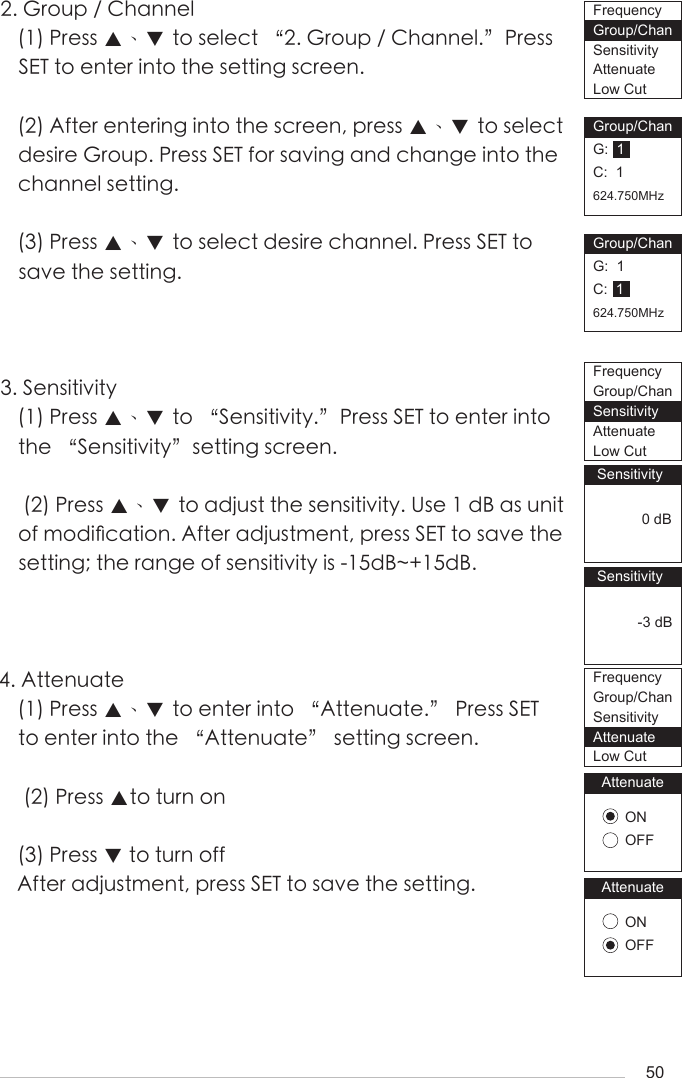 502. Group / Channel(1) Press ▲、▼ to select &ldquo;2. Group / Channel.&rdquo;Press SET to enter into the setting screen.(2) After entering into the screen, press ▲、▼ to select desire Group. Press SET for saving and change into the channel setting.(3) Press ▲、▼ to select desire channel. Press SET to save the setting.3. Sensitivity(1) Press ▲、▼ to &ldquo;Sensitivity.&rdquo;Press SET to enter into the &ldquo;Sensitivity&rdquo;setting screen.  (2) Press ▲、▼ to adjust the sensitivity. Use 1 dB as unit of modi󺖞cation. After adjustment, press SET to save the setting; the range of sensitivity is -15dB~+15dB.4. Attenuate(1) Press ▲、▼ to enter into &ldquo;Attenuate.&rdquo; Press SET to enter into the &ldquo;Attenuate&rdquo; setting screen.  (2) Press ▲to turn on(3) Press ▼ to turn offAfter adjustment, press SET to save the setting.Group/ChanG:  1C:  1624.750MHzGroup/ChanG:  1C:  1624.750MHz Sensitivity            0 dB Sensitivity           -3 dBAttenuateONOFFAttenuateONOFFFrequencyGroup/ChanSensitivityAttenuateLow CutFrequencyGroup/ChanSensitivityAttenuateLow CutFrequencyGroup/ChanSensitivityAttenuateLow Cut