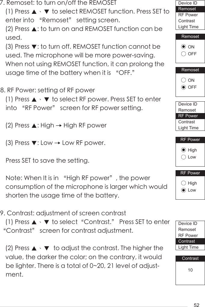 527. Remoset: to turn on/off the REMOSET(1) Press ▲、▼ to select REMOSET function. Press SET to enter into &ldquo;Remoset&rdquo; setting screen. (2) Press ▲: to turn on and REMOSET function can be used.(3) Press ▼: to turn off. REMOSET function cannot be used. The microphone will be more power-saving. When not using REMOSET function, it can prolong the usage time of the battery when it is &ldquo;OFF.&rdquo;8. RF Power: setting of RF power(1) Press ▲、▼ to select RF power. Press SET to enter into &ldquo;RF Power&rdquo; screen for RF power setting.(2) Press ▲: High &rarr; High RF power(3) Press ▼: Low &rarr; Low RF power.Press SET to save the setting.Note: When It is in &ldquo;High RF power&rdquo;, the power consumption of the microphone is larger which would shorten the usage time of the battery.9. Contrast: adjustment of screen contrast(1) Press ▲、▼ to select&ldquo;Contrast.&rdquo; Press SET to enter &ldquo;Contrast&rdquo; screen for contrast adjustment.  (2) Press ▲、▼  to adjust the contrast. The higher the value, the darker the color; on the contrary, it would be lighter. There is a total of 0~20, 21 level of adjust-ment. RemosetONOFFRemosetONOFFRF PowerHighLowRF PowerHighLowContrast10Device IDRemosetRF PowerContrastLight TimeDevice IDRemosetRF PowerContrastLight TimeDevice IDRemosetRF PowerContrastLight Time