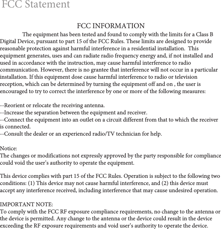FCC StatementNotice: The changes or modifications not expressly approved by the party responsible for compliance could void the user&rsquo;s authority to operate the equipment.This device complies with part 15 of the FCC Rules. Operation is subject to the following two conditions: (1) This device may not cause harmful interference, and (2) this device must accept any interference received, including interference that may cause undesired operation.IMPORTANT NOTE: To comply with the FCC RF exposure compliance requirements, no change to the antenna or the device is permitted. Any change to the antenna or the device could result in the device exceeding the RF exposure requirements and void user&rsquo;s authority to operate the device.FCC INFORMATION  The equipment has been tested and found to comply with the limits for a Class B Digital Device, pursuant to part 15 of the FCC Rules. These limits are designed to provide reasonable protection against harmful interference in a residential installation.  This equipment generates, uses and can radiate radio frequency energy and, if not installed and used in accordance with the instruction, may cause harmful interference to radio communication. However, there is no grantee that interference will not occur in a particular installation. If this equipment dose cause harmful interference to radio or television reception, which can be determined by turning the equipment off and on , the user is encouraged to try to correct the interference by one or more of the following measures:--Reorient or relocate the receiving antenna.--Increase the separation between the equipment and receiver.--Connect the equipment into an outlet on a circuit different from that to which the receiver is connected.--Consult the dealer or an experienced radio/TV technician for help.