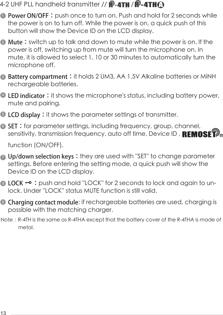13Power ON/OFF：push once to turn on. Push and hold for 2 seconds while the power is on to turn off. While the power is on, a quick push of this     button will show the Device ID on the LCD display.Mute：switch up to talk and down to mute while the power is on. If the power is off, switching up from mute will turn the microphone on. In mute, it is allowed to select 1, 10 or 30 minutes to automatically turn the            microphone off.       Battery compartment：it holds 2 UM3, AA 1.5V Alkaline batteries or MiNH rechargeable batteries.LED indicator：it shows the microphone's status, including battery power, mute and pairing.LCD display：it shows the parameter settings of transmitter.SET：for parameter settings, including frequency, group, channel,         sensitivity, transmission frequency, auto off time, Device ID ,                                                                              function (ON/OFF). Up/down selection keys：they are used with ''SET'' to change parameter settings. Before entering the setting mode, a quick push will show the Device ID on the LCD display.LOCK       ：push and hold ''LOCK'' for 2 seconds to lock and again to un-lock. Under ''LOCK'' status MUTE function is still valid. Charging contact module: if rechargeable batteries are used, charging is possible with the matching charger.4-2 UHF PLL handheld transmitter //               / Note：R-4TH is the same as R-4THA except that the battery cover of the R-4THA is made of               metal.142395678