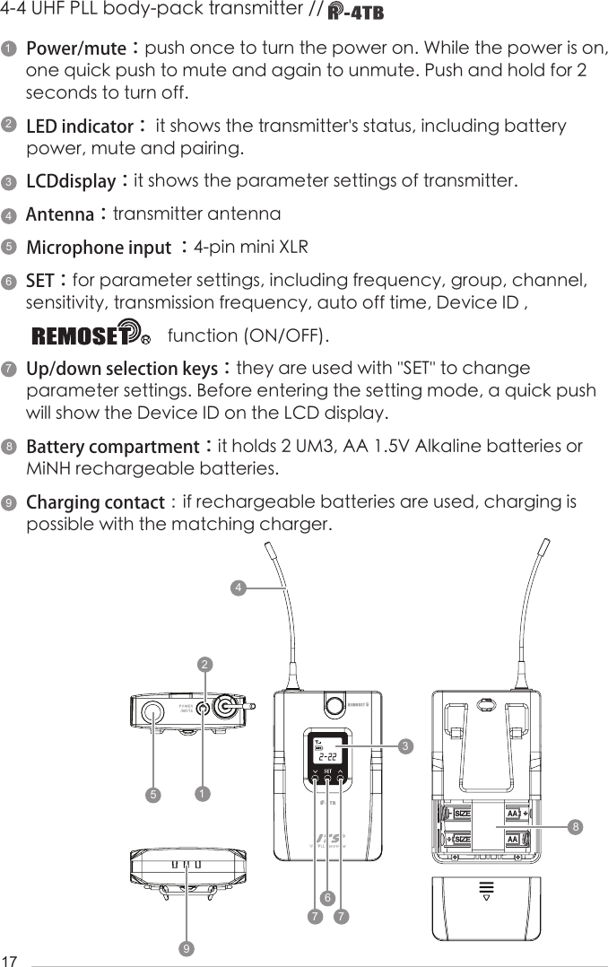 17Power/mute：push once to turn the power on. While the power is on, one quick push to mute and again to unmute. Push and hold for 2 seconds to turn off.LED indicator： it shows the transmitter's status, including battery power, mute and pairing.LCDdisplay：it shows the parameter settings of transmitter.Antenna：transmitter antennaMicrophone input ：4-pin mini XLR SET：for parameter settings, including frequency, group, channel, sensitivity, transmission frequency, auto off time, Device ID ,                                function (ON/OFF).Up/down selection keys：they are used with ''SET'' to change            parameter settings. Before entering the setting mode, a quick push will show the Device ID on the LCD display.Battery compartment：it holds 2 UM3, AA 1.5V Alkaline batteries or MiNH rechargeable batteries.Charging contact：if rechargeable batteries are used, charging is possible with the matching charger.4-4 UHF PLL body-pack transmitter // 1423956781824239576778