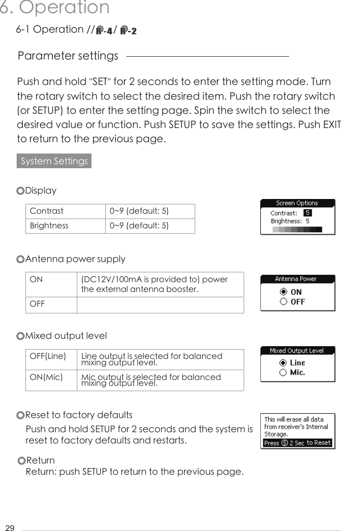 296. Operation Push and hold ''SET'' for 2 seconds to enter the setting mode. Turn the rotary switch to select the desired item. Push the rotary switch (or SETUP) to enter the setting page. Spin the switch to select the desired value or function. Push SETUP to save the settings. Push EXIT to return to the previous page.Parameter settingsSystem Settings◎Display◎Mixed output level◎Antenna power supply◎Reset to factory defaults◎ReturnPush and hold SETUP for 2 seconds and the system is reset to factory defaults and restarts.Return: push SETUP to return to the previous page.Contrast 0~9 (default: 5)Brightness 0~9 (default: 5)OFF(Line) Line output is selected for balanced mixing output level.ON(Mic) Mic output is selected for balanced   mixing output level.ON (DC12V/100mA is provided to) power the external antenna booster.OFF6-1 Operation //       / 