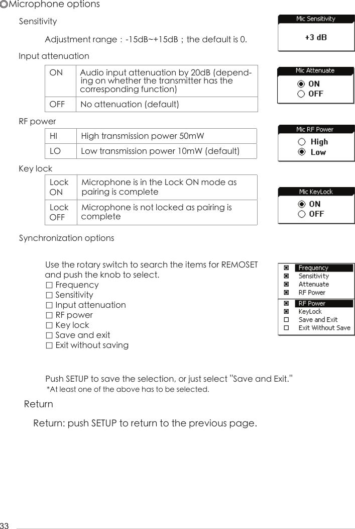 33SensitivitySynchronization optionsInput attenuationRF powerKey lockAdjustment range：-15dB~+15dB；the default is 0.Use the rotary switch to search the items for REMOSET  and push the knob to select.□ Frequency□ Sensitivity□ Input attenuation□ RF power□ Key lock□ Save and exit□ Exit without savingPush SETUP to save the selection, or just select ''Save and Exit.'' *At least one of the above has to be selected.◎Microphone optionsON Audio input attenuation by 20dB (depend-ing on whether the transmitter has the corresponding function)OFF No attenuation (default)HI High transmission power 50mWLO Low transmission power 10mW (default)Lock ONMicrophone is in the Lock ON mode as pairing is completeLock OFFMicrophone is not locked as pairing is completeReturnReturn: push SETUP to return to the previous page.