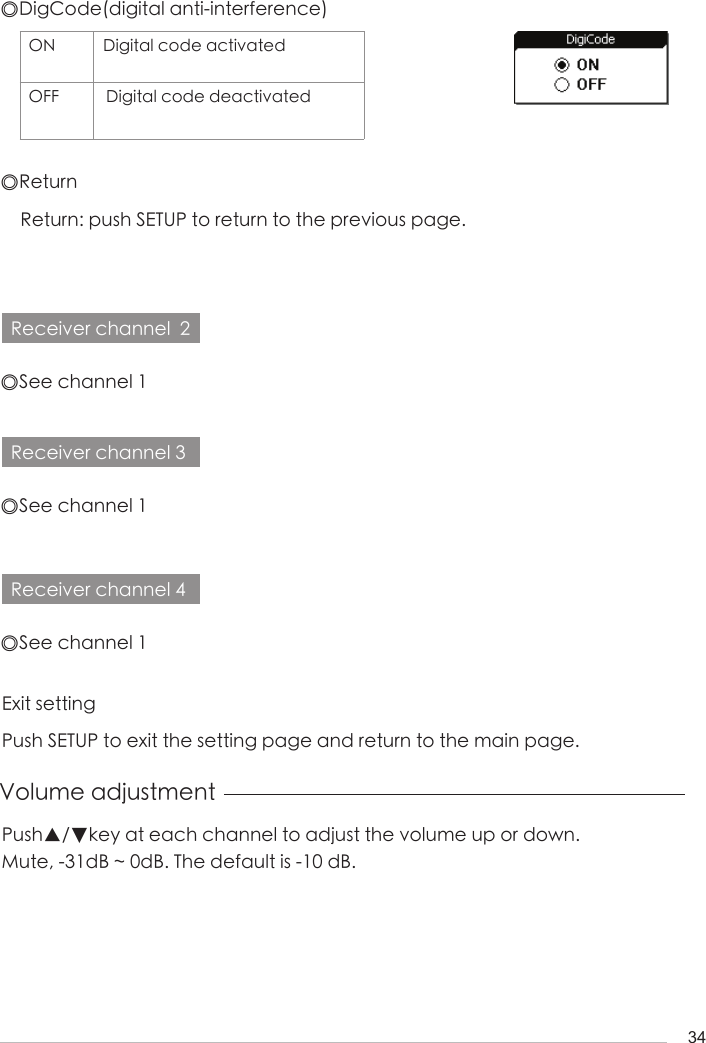 34◎DigCode(digital anti-interference)ON Digital code activatedOFF  Digital code deactivated◎ReturnExit settingReturn: push SETUP to return to the previous page.Push SETUP to exit the setting page and return to the main page.Receiver channel  2Receiver channel 3Receiver channel 4◎See channel 1◎See channel 1◎See channel 1Volume adjustmentPush▲/▼key at each channel to adjust the volume up or down. Mute, -31dB ~ 0dB. The default is -10 dB.