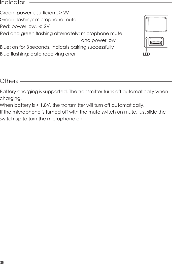 39Others IndicatorBattery charging is supported. The transmitter turns off automatically when charging.When battery is < 1.8V, the transmitter will turn off automatically.If the microphone is turned off with the mute switch on mute, just slide the switch up to turn the microphone on.Green: power is suf󺖞cient, > 2VGreen 󺖟ashing: microphone muteRed: power low, &le; 2VRed and green 󺖟ashing alternately: microphone mute                                                                     and power lowBlue: on for 3 seconds, indicats pairing successfullyBlue 󺖟ashing: data receiving error LED