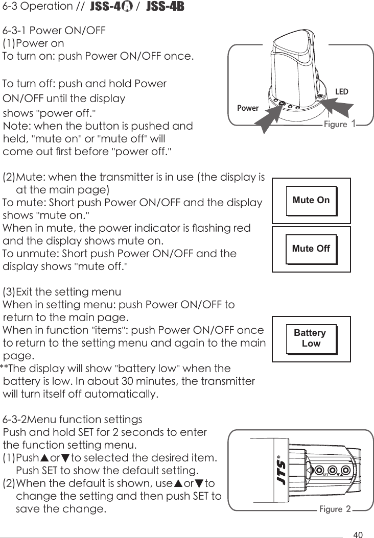 406-3 Operation //                   /                       6-3-1 Power ON/OFF(1)Power onTo turn on: push Power ON/OFF once.To turn off: push and hold Power ON/OFF until the display shows ''power off.'' Note: when the button is pushed and held, ''mute on'' or ''mute off'' will come out 󺖞rst before ''power off.''(2)Mute: when the transmitter is in use (the display is     at the main page) To mute: Short push Power ON/OFF and the display shows ''mute on.''When in mute, the power indicator is 󺖟ashing red and the display shows mute on.To unmute: Short push Power ON/OFF and the      display shows ''mute off.''(3)Exit the setting menuWhen in setting menu: push Power ON/OFF to        return to the main page.When in function ''items'': push Power ON/OFF once to return to the setting menu and again to the main page.**The display will show ''battery low'' when the      battery is low. In about 30 minutes, the transmitter will turn itself off automatically.6-3-2Menu function settingsPush and hold SET for 2 seconds to enter the function setting menu.(1)Push▲or▼to selected the desired item.     Push SET to show the default setting.(2)When the default is shown, use▲or▼to      change the setting and then push SET to      save the change.Figure 1 Figure 2LEDPowerMute OnMute OffBattery Low