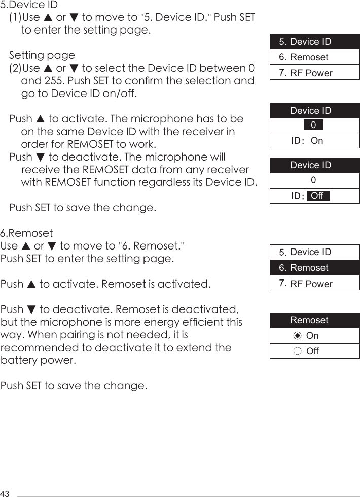 435.Device ID(1)Use ▲ or ▼ to move to ''5. Device ID.'' Push SET to enter the setting page. Setting page(2)Use ▲ or ▼ to select the Device ID between 0 and 255. Push SET to con󺖞rm the selection and go to Device ID on/off. Push ▲ to activate. The microphone has to be on the same Device ID with the receiver in order for REMOSET to work.Push ▼ to deactivate. The microphone will receive the REMOSET data from any receiver with REMOSET function regardless its Device ID. Push SET to save the change.6.RemosetUse ▲ or ▼ to move to ''6. Remoset.'' Push SET to enter the setting page. Push ▲ to activate. Remoset is activated.Push ▼ to deactivate. Remoset is deactivated, but the microphone is more energy ef󺖞cient this way. When pairing is not needed, it is recommended to deactivate it to extend the battery power.Push SET to save the change.Device IDRemosetRF PowerDevice IDRemosetRF PowerRemosetDevice IDDevice IDOffOnOffOn