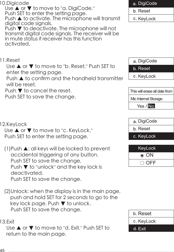 4510.Digicode    Use ▲ or ▼ to move to ''a. DigiCode.''    Push SET to enter the setting page.    Push ▲ to activate. The microphone will transmit       digital code signals.     Push ▼ to deactivate. The microphone will not      transmit digital code signals. The receiver will be     in mute status if receiver has this function     activated.11.Reset     Use ▲ or ▼ to move to ''b. Reset.'' Push SET to       enter the setting page.     Push ▲ to con󺖞rm and the handheld transmitter      will be reset.    Push ▼ to cancel the reset.     Push SET to save the change.12.KeyLockUse ▲ or ▼ to move to ''c. KeyLock.'' Push SET to enter the setting page.(1)Push ▲: all keys will be locked to prevent      accidental triggering of any button.      Push SET to save the change.     Push ▼ to ''unlock'' and the key lock is      deactivated.      Push SET to save the change.(2)Unlock: when the display is in the main page, push and hold SET for 2 seconds to go to the key lock page. Push ▼ to unlock.     Push SET to save the change.13.Exit     Use ▲ or ▼ to move to ''d. Exit.'' Push SET to      return to the main page. DigiCodeResetKeyLockDigiCodeResetKeyLockThis will erase all date from Mic Internal Storage.DigiCodeResetKeyLockResetKeyLockExitKeyLockONOFFYes / No