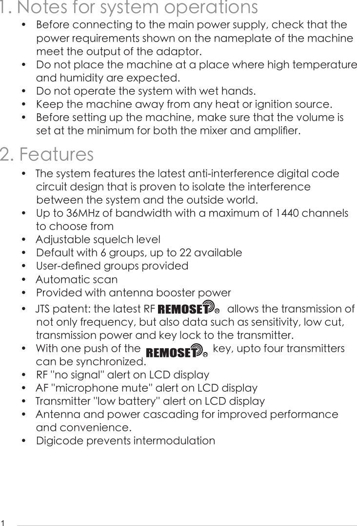 11. Notes for system operations2. Features&bull;  Before connecting to the main power supply, check that the power requirements shown on the nameplate of the machine meet the output of the adaptor.&bull;  Do not place the machine at a place where high temperature and humidity are expected.&bull;  Do not operate the system with wet hands.&bull;  Keep the machine away from any heat or ignition source.&bull;  Before setting up the machine, make sure that the volume is set at the minimum for both the mixer and ampli󺖞er.&bull;  The system features the latest anti-interference digital code circuit design that is proven to isolate the interference between the system and the outside world.&bull;  Up to 36MHz of bandwidth with a maximum of 1440 channels to choose from&bull;  Adjustable squelch level&bull;  Default with 6 groups, up to 22 available&bull;  User-de󺖞ned groups provided&bull;  Automatic scan&bull;  Provided with antenna booster power &bull;  JTS patent: the latest RF                           allows the transmission of not only frequency, but also data such as sensitivity, low cut, transmission power and key lock to the transmitter.&bull;  With one push of the                           key, upto four transmitters  can be synchronized.&bull;  RF ''no signal'' alert on LCD display&bull;  AF ''microphone mute'' alert on LCD display&bull;  Transmitter ''low battery'' alert on LCD display&bull;  Antenna and power cascading for improved performance and convenience.&bull;  Digicode prevents intermodulation