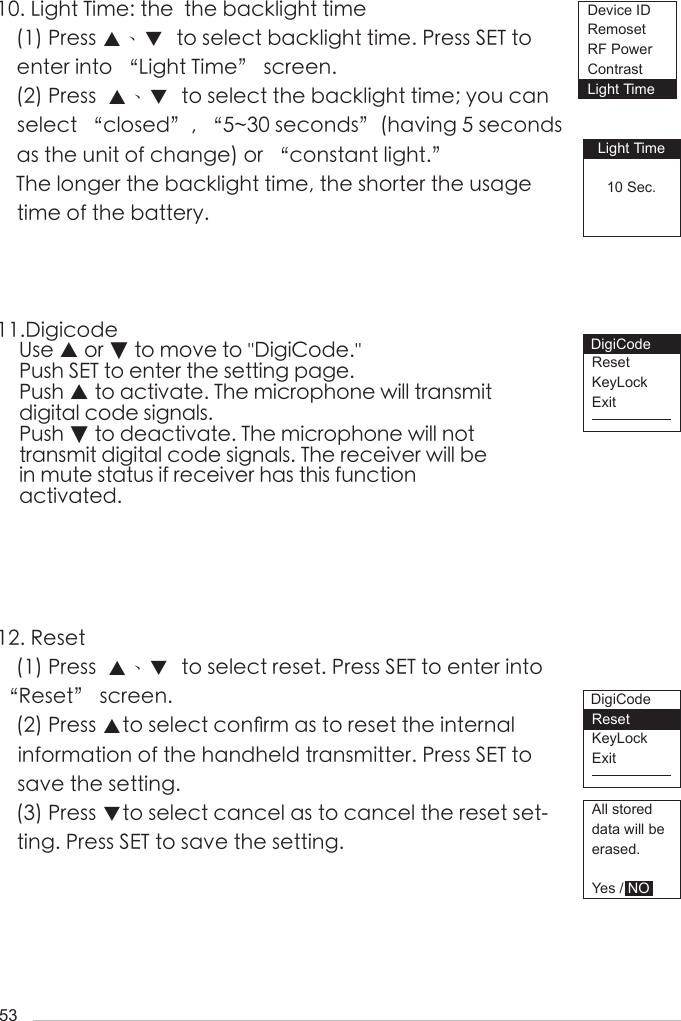 5310. Light Time: the  the backlight time(1) Press ▲、▼  to select backlight time. Press SET to enter into &ldquo;Light Time&rdquo; screen.(2) Press  ▲、▼  to select the backlight time; you can select &ldquo;closed&rdquo;, &ldquo;5~30 seconds&rdquo;(having 5 seconds as the unit of change) or &ldquo;constant light.&rdquo;The longer the backlight time, the shorter the usage time of the battery.11.Digicode    Use ▲ or ▼ to move to ''DigiCode.''    Push SET to enter the setting page.    Push ▲ to activate. The microphone will transmit       digital code signals.     Push ▼ to deactivate. The microphone will not      transmit digital code signals. The receiver will be     in mute status if receiver has this function     activated.12. Reset(1) Press  ▲、▼  to select reset. Press SET to enter into &ldquo;Reset&rdquo; screen.(2) Press ▲to select con󺖞rm as to reset the internal information of the handheld transmitter. Press SET to save the setting.(3) Press ▼to select cancel as to cancel the reset set-ting. Press SET to save the setting.Light Time10 Sec.ResetKeyLockExitResetKeyLockExitAll storeddata will beerased.Yes / NODevice IDRemosetRF PowerContrastLight TimeDigiCodeDigiCode