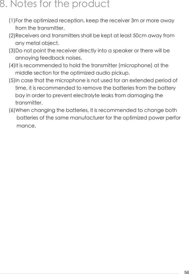 568. Notes for the product(1)For the optimized reception, keep the receiver 3m or more away      from the transmitter. (2)Receivers and transmitters shall be kept at least 50cm away from       any metal object. (3)Do not point the receiver directly into a speaker or there will be      annoying feedback noises. (4)It is recommended to hold the transmitter (microphone) at the      middle section for the optimized audio pickup. (5)In case that the microphone is not used for an extended period of        time, it is recommended to remove the batteries from the battery      bay in order to prevent electrolyte leaks from damaging the      transmitter.(6)When changing the batteries, it is recommended to change both       batteries of the same manufacturer for the optimized power perfor      mance.