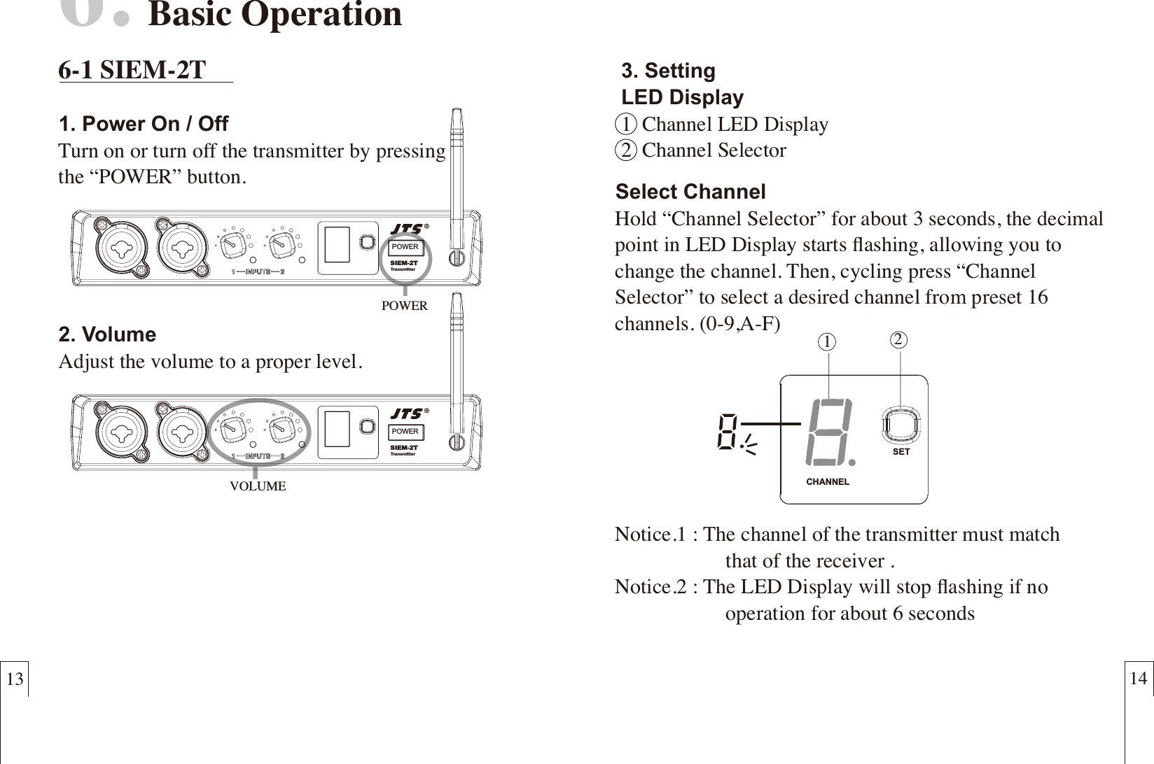 13 146.  Basic Operation6-1 SIEM-2T1. Power On / OffTurn on or turn off the transmitter by pressingthe &ldquo;POWER&rdquo; button.2. VolumeAdjust the volume to a proper level.POWERVOLUME3. SettingLED Display1  Channel LED Display2  Channel SelectorPOWERSIEM-2TTransmitterPOWERSIEM-2TTransmitter12CHANNELSETSelect ChannelHold &ldquo;Channel Selector&rdquo; for about 3 seconds, the decimal point in LED Display starts ﬂashing, allowing you to change the channel. Then, cycling press &ldquo;Channel Selector&rdquo; to select a desired channel from preset 16 channels. (0-9,A-F)  Notice.1 : The channel of the transmitter must match                      that of the receiver .Notice.2 : The LED Display will stop ﬂashing if no                      operation for about 6 seconds