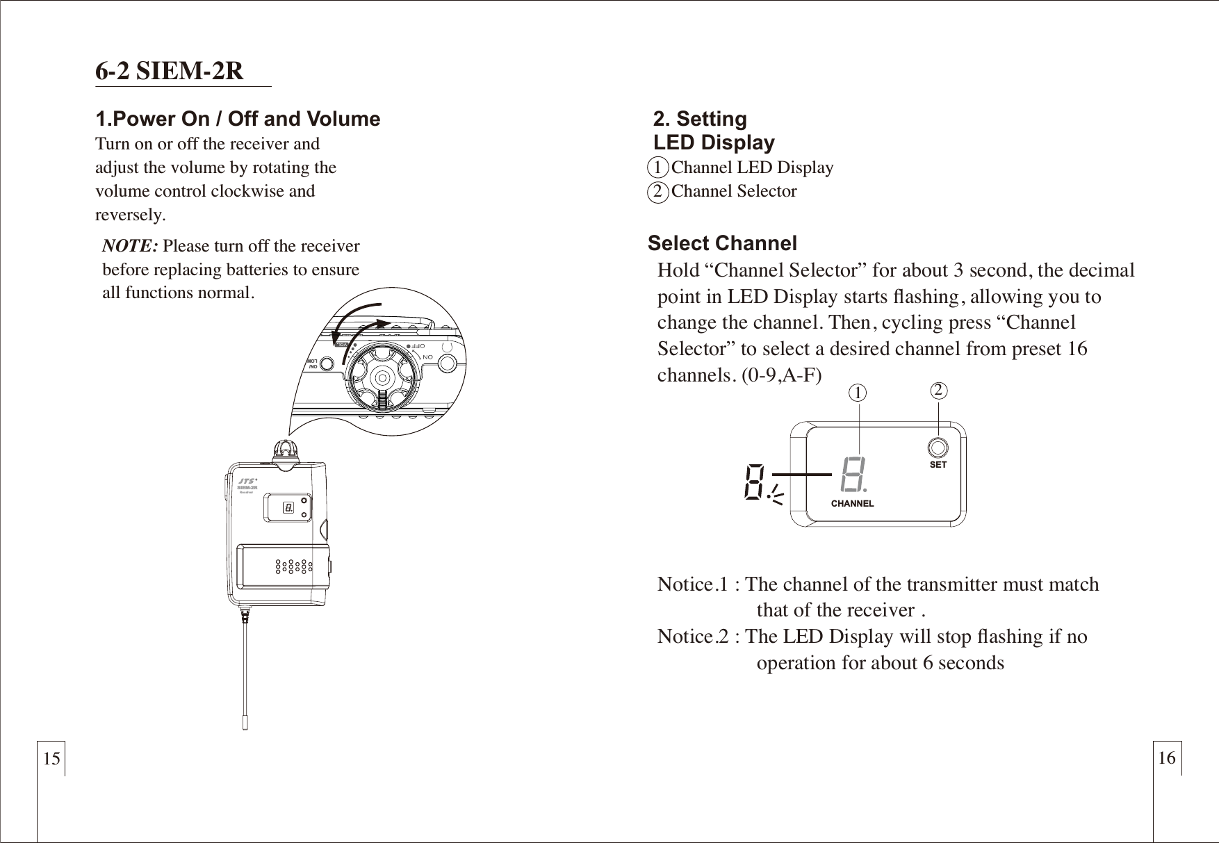 15 166-2 SIEM-2R1.Power On / Off and VolumeTurn on or off the receiver and adjust the volume by rotating the volume control clockwise and reversely.NOTE: Please turn off the receiverbefore replacing batteries to ensureall functions normal.SIEM-2RReceiver12Select Channel  Hold &ldquo;Channel Selector&rdquo; for about 3 second, the decimal   point in LED Display starts ﬂashing, allowing you to   change the channel. Then, cycling press &ldquo;Channel   Selector&rdquo; to select a desired channel from preset 16   channels. (0-9,A-F)    Notice.1 : The channel of the transmitter must match                      that of the receiver .  Notice.2 : The LED Display will stop ﬂashing if no                      operation for about 6 seconds2. SettingLED Display1  Channel LED Display2  Channel SelectorCHANNELSETON/LOM 