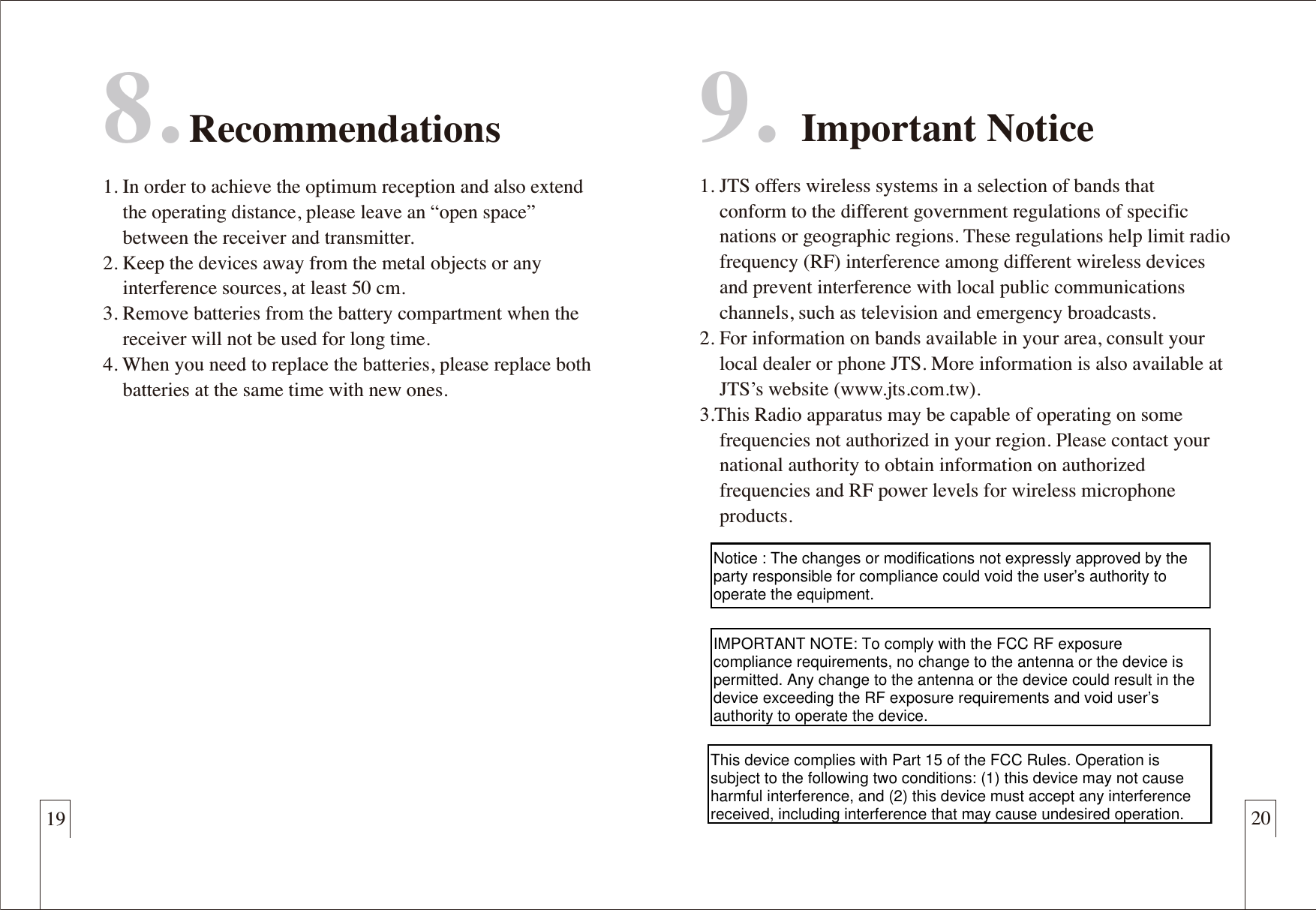 198. Recommendations1. In order to achieve the optimum reception and also extend     the operating distance, please leave an &ldquo;open space&rdquo;     between the receiver and transmitter.2. Keep the devices away from the metal objects or any     interference sources, at least 50 cm.3. Remove batteries from the battery compartment when the     receiver will not be used for long time.4. When you need to replace the batteries, please replace both     batteries at the same time with new ones.9. Important Notice1. JTS offers wireless systems in a selection of bands that      conform to the different government regulations of specific     nations or geographic regions. These regulations help limit radio     frequency (RF) interference among different wireless devices     and prevent interference with local public communications        channels, such as television and emergency broadcasts.2. For information on bands available in your area, consult your     local dealer or phone JTS. More information is also available at     JTS&rsquo;s website (www.jts.com.tw).3.This Radio apparatus may be capable of operating on some     frequencies not authorized in your region. Please contact your     national authority to obtain information on authorized     frequencies and RF power levels for wireless microphone     products.20Notice : The changes or modifications not expressly approved by the party responsible for compliance could void the user&rsquo;s authority to operate the equipment.IMPORTANT NOTE: To comply with the FCC RF exposure compliance requirements, no change to the antenna or the device is permitted. Any change to the antenna or the device could result in the device exceeding the RF exposure requirements and void user&rsquo;s authority to operate the device.This device complies with Part 15 of the FCC Rules. Operation is subject to the following two conditions: (1) this device may not cause harmful interference, and (2) this device must accept any interference received, including interference that may cause undesired operation.