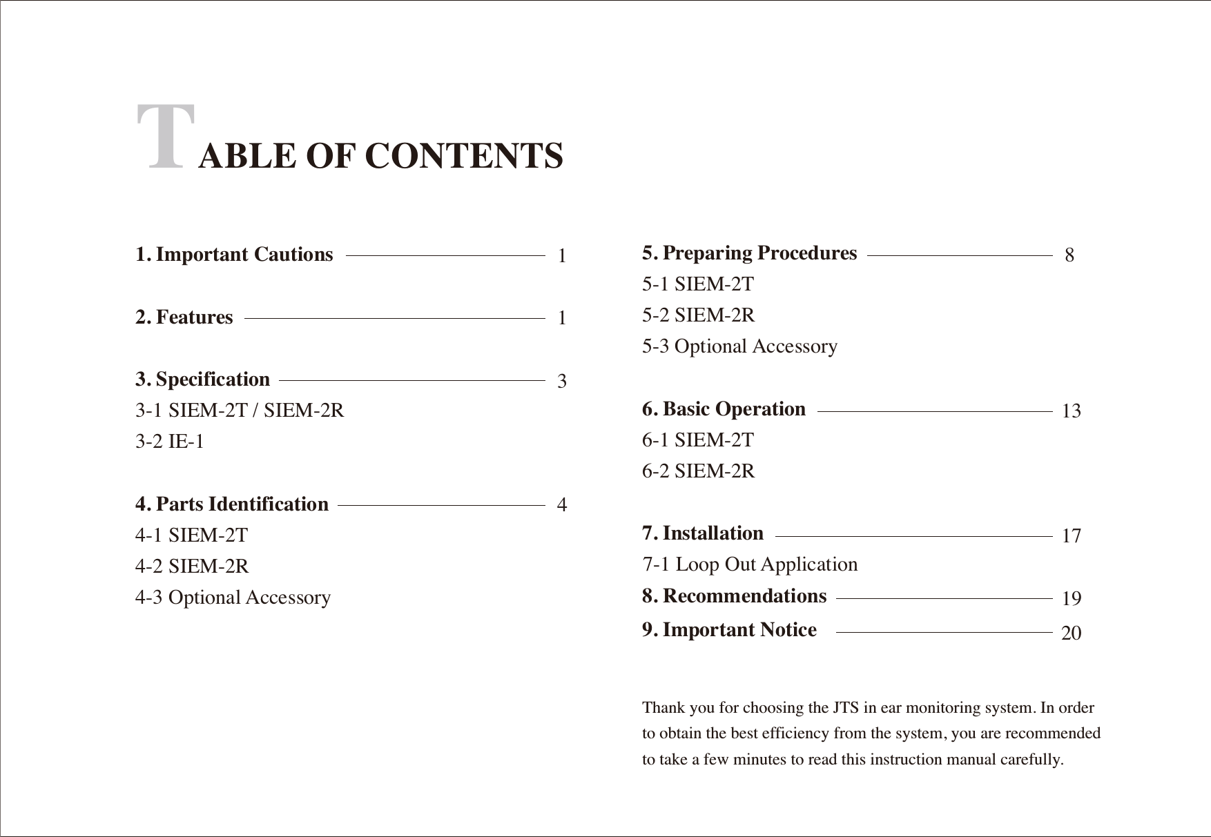 TABLE OF CONTENTS1. Important Cautions2. Features3. Specification3-1 SIEM-2T / SIEM-2R3-2 IE-1 4. Parts Identification4-1 SIEM-2T4-2 SIEM-2R4-3 Optional AccessoryThank you for choosing the JTS in ear monitoring system. In order to obtain the best efficiency from the system, you are recommended to take a few minutes to read this instruction manual carefully.11348131719205. Preparing Procedures5-1 SIEM-2T5-2 SIEM-2R5-3 Optional Accessory6. Basic Operation6-1 SIEM-2T6-2 SIEM-2R7. Installation 8. Recommendations7-1 Loop Out Application9. Important Notice