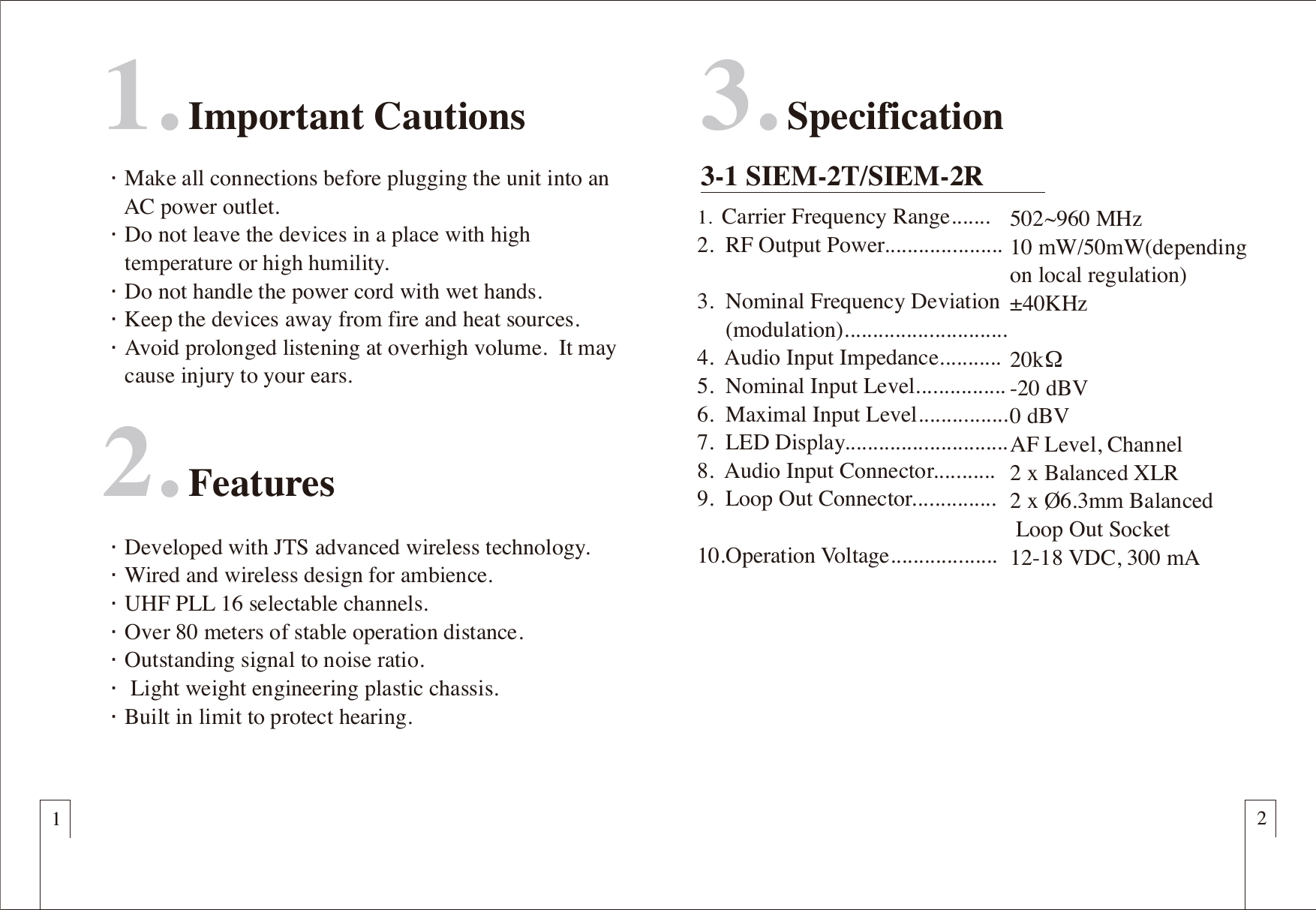 1. Important Cautions&euml;Make all connections before plugging the unit into an     AC power outlet.&euml;Do not leave the devices in a place with high     temperature or high humility.&euml;Do not handle the power cord with wet hands.&euml;Keep the devices away from fire and heat sources.&euml;Avoid prolonged listening at overhigh volume.  It may     cause injury to your ears.2. Features12&euml;Developed with JTS advanced wireless technology.&euml;Wired and wireless design for ambience.&euml;UHF PLL 16 selectable channels.&euml;Over 80 meters of stable operation distance.&euml;Outstanding signal to noise ratio.&euml; Light weight engineering plastic chassis.  &euml;Built in limit to protect hearing.3. Specification3-1 SIEM-2T/SIEM-2R1.  Carrier Frequency Range.......2.  RF Output Power.....................3.  Nominal Frequency Deviation     (modulation).............................4.  Audio Input Impedance...........5.  Nominal Input Level................6.  Maximal Input Level................7.  LED Display.............................8.  Audio Input Connector...........9.  Loop Out Connector...............10.Operation Voltage...................502~960 MHz10 mW/50mW(depending on local regulation)       &plusmn;40KHz20k&Omega; -20 dBV 0 dBVAF Level, Channel2 x Balanced XLR 2 x &Oslash;6.3mm Balanced Loop Out Socket12-18 VDC, 300 mA