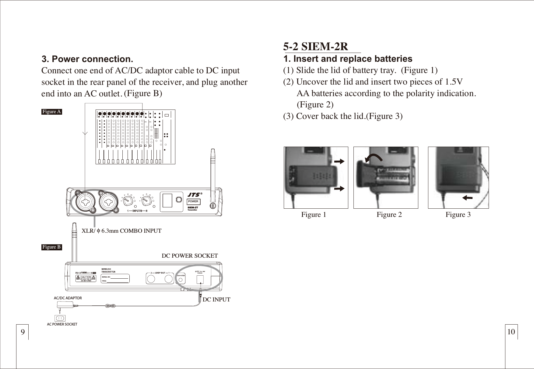 9103. Power connection.Connect one end of AC/DC adaptor cable to DC input socket in the rear panel of the receiver, and plug another end into an AC outlet. 5-2 SIEM-2R1. Insert and replace batteries (1) Slide the lid of battery tray.  (Figure 1)(2) Uncover the lid and insert two pieces of 1.5V       AA batteries according to the polarity indication.      (Figure 2)(3) Cover back the lid.(Figure 3)DC INPUTDC POWER SOCKETXLR/ɑ6.3mm COMBO INPUTFigure 1 Figure 3Figure 2POWERSIEM-2TTransmitterAC/DC ADAPTORAC POWER SOCKET (Figure B)Figure AFigure B1856