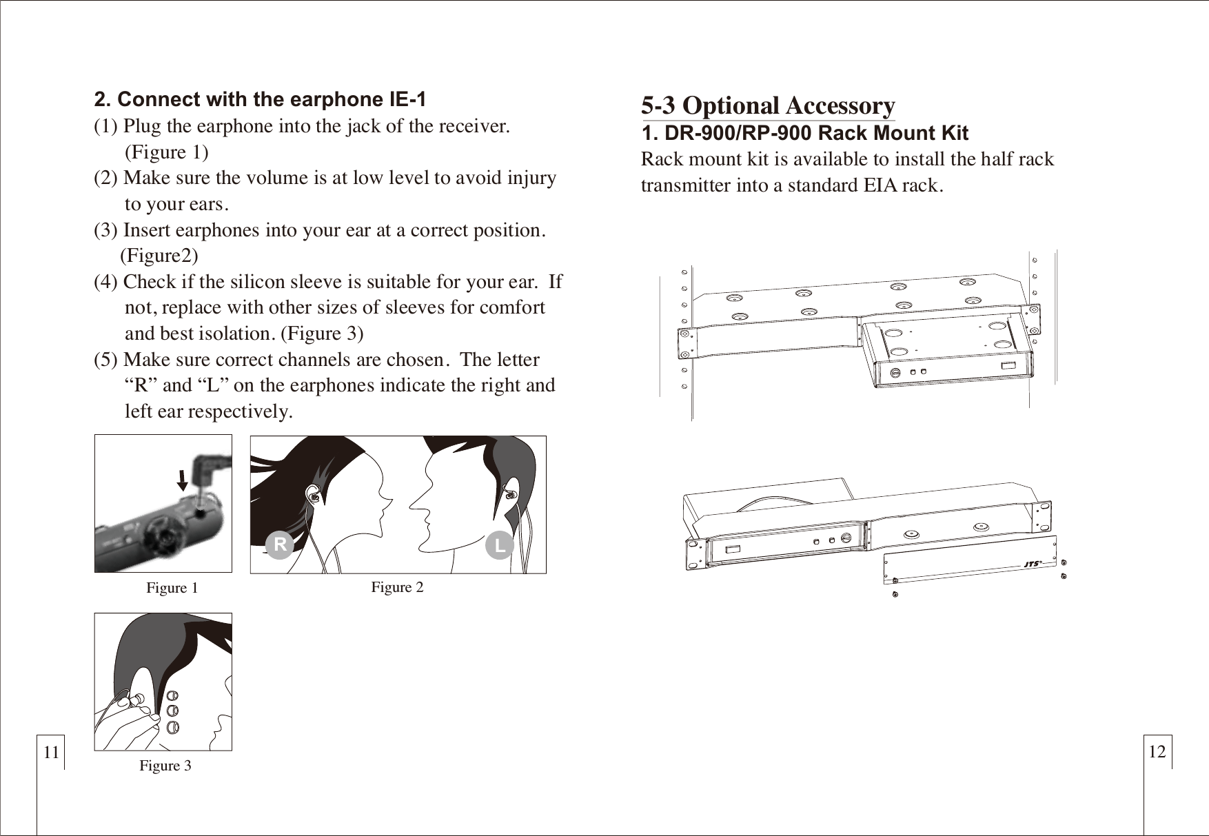 11 122. Connect with the earphone IE-1(1) Plug the earphone into the jack of the receiver.       (Figure 1)(2) Make sure the volume is at low level to avoid injury       to your ears.(3) Insert earphones into your ear at a correct position.      (Figure2)(4) Check if the silicon sleeve is suitable for your ear.  If       not, replace with other sizes of sleeves for comfort       and best isolation. (Figure 3)(5) Make sure correct channels are chosen.  The letter       &ldquo;R&rdquo; and &ldquo;L&rdquo; on the earphones indicate the right and       left ear respectively. 5-3 Optional Accessory1. DR-900/RP-900 Rack Mount KitRack mount kit is available to install the half rack transmitter into a standard EIA rack.Figure 3Figure 1 Figure 2RL