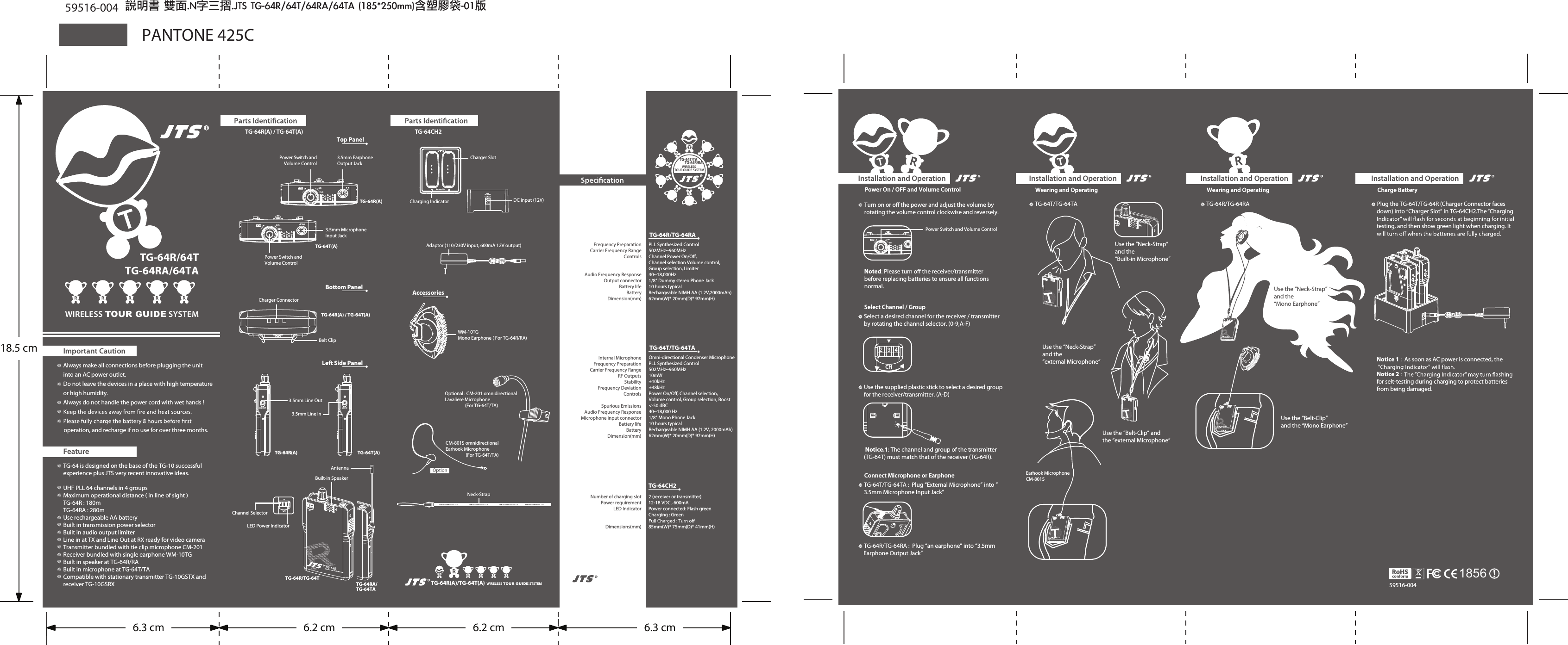 TG-64R(A) / TG-64T(A)TG-64R(A) / TG-64T(A)Power Switch andVolume ControlPower Switch andVolume Control3.5mm EarphoneOutput Jack 3.5mm Microphone Input Jack 3.5mm Line OutTop PanelBottom PanelLeft Side PanelWIRELESS TOUR GUIDE SYSTEMTG-64R/64TTG-64RA/64TAImportant CautionAlways make all connections before plugging the unit into an AC power outlet. Do not leave the devices in a place with high temperature or high humidity.Always do not handle the power cord with wet hands !operation, and recharge if no use for over three months. FeatureTG-64CH2WIRELESS TOUR GUIDE STSTEMTG-64R(A)/TG-64T(A)Charger SlotDC input (12V)Charging IndicatorNeck-StrapAccessoriesWM-10TGMono Earphone ( For TG-64R/RA)TG-64T/TG-64TATG-64CH2Number of charging slotPower requirementLED IndicatorDimensions(mm)2 (receiver or transmitter)12-18 VDC , 600mA Power connected: Flash greenCharging : Green85mm(W)* 75mm(D)* 41mm(H) TG-64R/TG-64RATG-64R(A)TG-64R(A)TG-64R/TG-64TTG-64RA/TG-64TATG-64T(A)TG-64T(A)18.5 cmPLL Synthesized Control502MHz~960MHzChannel Power On/O, Channel selection Volume control,Group selection, Limiter40~18,000Hz1/8&rdquo; Dummy stereo Phone Jack10 hours typicalRechargeable NIMH AA (1.2V,2000mAh)62mm(W)* 20mm(D)* 97mm(H)  Frequency PreparationCarrier Frequency RangeControlsAudio Frequency ResponseOutput connectorBattery lifeBatteryDimension(mm)Internal MicrophoneFrequency PreparationCarrier Frequency RangeRF OutputsStabilityFrequency DeviationControlsSpurious EmissionsAudio Frequency ResponseMicrophone input connectorBattery lifeBatteryDimension(mm)Omni-directional Condenser MicrophonePLL Synthesized Control502MHz~960MHz10mW&plusmn;10kHz&plusmn;48kHzPower On/O, Channel selection, Volume control, Group selection, Boost<-50 dBC40~18,000 Hz1/8&rdquo; Mono Phone Jack10 hours typicalRechargeable NIMH AA (1.2V, 2000mAh)62mm(W)* 20mm(D)* 97mm(H) Optional : CM-201 omnidirectionalLavaliere Microphone(For TG-64T/TA)CM-801S omnidirectionalEarhook Microphone(For TG-64T/TA)PANTONE 425CAdaptor (110/230V input, 600mA 12V output)Installation and OperationWearing and OperatingTG-64T/TG-64TAUse the &ldquo;Belt-Clip&rdquo; and the &ldquo;external Microphone&rdquo;Use the &ldquo;Neck-Strap&rdquo; and the &ldquo;external Microphone&rdquo;Installation and OperationWearing and OperatingTG-64R/TG-64RA  Use the &ldquo;Belt-Clip&rdquo;and the &ldquo;Mono Earphone&rdquo;Use the &ldquo;Neck-Strap&rdquo; and the &ldquo;Mono Earphone&rdquo;Installation and OperationCharge BatteryPlug the TG-64T/TG-64R (Charger Connector faces down) into &ldquo;Charger Slot&rdquo; in TG-64CH2.The &ldquo;Charging testing, and then show green light when charging. It Notice 1 :  As soon as AC power is connected, the  Notice 2 : for selt-testing during charging to protect batteries from being damaged.59516-004Installation and Operation Power On / OFF and Volume ControlSelect Channel / Group Notice.1: The channel and group of the transmitter (TG-64T) must match that of the receiver (TG-64R). Connect Microphone or EarphoneTG-64T/TG-64TA :  Plug &ldquo;External Microphone&rdquo; into &ldquo;3.5mm Microphone Input Jack&rdquo; TG-64R/TG-64RA :  Plug &ldquo;an earphone&rdquo; into &ldquo;3.5mm Earphone Output Jack&rdquo;Power Switch and Volume ControlTG-10REarhook MicrophoneCM-801S1856說明書 雙面.N字三摺.JTS TG-64R/64T/64RA/64TA (185*250mm)含塑膠袋-01版59516-004TG-64 is designed on the base of the TG-10 successful experience plus JTS very recent innovative ideas.UHF PLL 64 channels in 4 groupsMaximum operational distance ( in line of sight )TG-64R : 180mTG-64RA : 280mUse rechargeable AA batteryBuilt in transmission power selector Built in audio output limiterLine in at TX and Line Out at RX ready for video cameraTransmitter bundled with tie clip microphone CM-201Receiver bundled with single earphone WM-10TGBuilt in speaker at TG-64R/RABuilt in microphone at TG-64T/TACompatible with stationary transmitter TG-10GSTX and receiver TG-10GSRXLINE OUT LINE IN3.5mm Line InBuilt-in SpeakerAntennaChannel SelectorLED Power IndicatorCHBelt ClipCharger Connector12V 600mACHTG-64T/TATG-64R/RAWIRELESS TOUR GUIDE SYSTEMUse the &ldquo;Neck-Strap&rdquo; and the &ldquo;Built-in Microphone&rdquo;TTG-64TTTTG-64TWireless Tour Guide TransmitterMICCHTTG-64TTurn on or o the power and adjust the volume by rotating the volume control clockwise and reversely. Noted: Please turn o the receiver/transmitter before replacing batteries to ensure all functions normal. Select a desired channel for the receiver / transmitter by rotating the channel selector. (0-9,A-F)Use the supplied plastic stick to select a desired group for the receiver/transmitter. (A-D)CDAB6.3 cm 6.2 cm 6.2 cm 6.3 cm