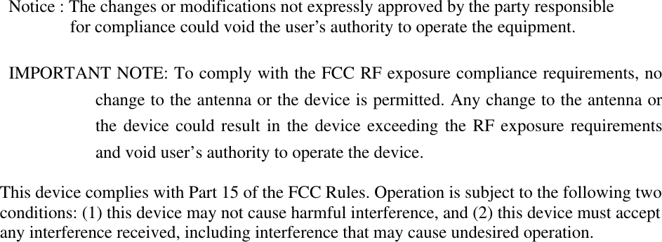              Notice : The changes or modifications not expressly approved by the party responsible              for compliance could void the user&rsquo;s authority to operate the equipment.           IMPORTANT NOTE: To comply with the FCC RF exposure compliance requirements, no change to the antenna or the device is permitted. Any change to the antenna or the device could result in the device exceeding the RF exposure requirements and void user&rsquo;s authority to operate the device.          This device complies with Part 15 of the FCC Rules. Operation is subject to the following two conditions: (1) this device may not cause harmful interference, and (2) this device must accept any interference received, including interference that may cause undesired operation.      