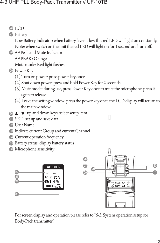 124-3 UHF PLL Body-Pack Transmitter // UF-10TBLCD BaeryLow Baery Indicator: when baery lever is low this red LED will light on constantly.Note: when switch on the unit the red LED will light on for 1 second and turn o.AF Peak and Mute IndicatorAF PEAK: OrangeMute mode: Red light ashesPower Key(1) Turn on power: press power key once(2) Shut down power: press and hold Power Key for 2 seconds(3) Mute mode: during use, press Power Key once to mute the microphone, press it again to release.(4) Leave the seing window: press the power key once the LCD display will return to the main window.      ,      : up and down keys, select setup itemSET : set up and save dataUser NameIndicate current Group and current ChannelCurrent operation frequencyBaery status: display baery statusMicrophone sensitivity26272829303132333435362627 3031282932333436For screen display and operation please refer to &ldquo;6-3. System operation setup forBody-Pack transmier&rdquo;.