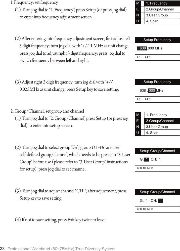 Professional Wideband (60~75MHz) True Diversity System231. Frequency: set frequency(1) Turn jog dial to &ldquo;1. Frequency&rdquo;, press Setup (or press jog dial) to enter into frequency adjustment screen.(2) Aer entering into frequency adjustment screen, rst adjust le 3 digit frequency; turn jog dial with &ldquo;+/-&rdquo; 1 MHz as unit change; press jog dial to adjust right 3 digit frequency; press jog dial to switch frequency between le and right.(3) Adjust right 3 digit frequency; turn jog dial with &ldquo;+/-&rdquo; 0.025MHz as unit change; press Setup key to save seing.2. Group/Channel: set group and channel(1) Turn jog dial to &ldquo;2. Group/Channel&rdquo;, press Setup (or press jog dial) to enter into setup screen.(2) Turn jog dial to select group &ldquo;G:&rdquo;; group U1~U6 are user self-dened group/channel, which needs to be preset in &ldquo;3. User Group&rdquo; before use (please refer to &ldquo;3. User Group&rdquo; instructions for setup); press jog dial to set channel.(3) Turn jog dial to adjust channel &ldquo;CH:&rdquo;; aer adjustment, press Setup key to save seing.(4) If not to save seing, press Exit key twice to leave.1. Frequency2.Group/Channel3.User Group4. ScanMENUSetup FrequencyG: - -  CH: - - 638 .000 MHzSetup FrequencyG: - -  CH: - - 638 . 000 MHz1. Frequency2.Group/Channel3.User Group4. ScanMENUSetup Group/Channel638.100MHz G:  1   CH:  1Setup Group/Channel638.100MHz G:  1   CH:  1