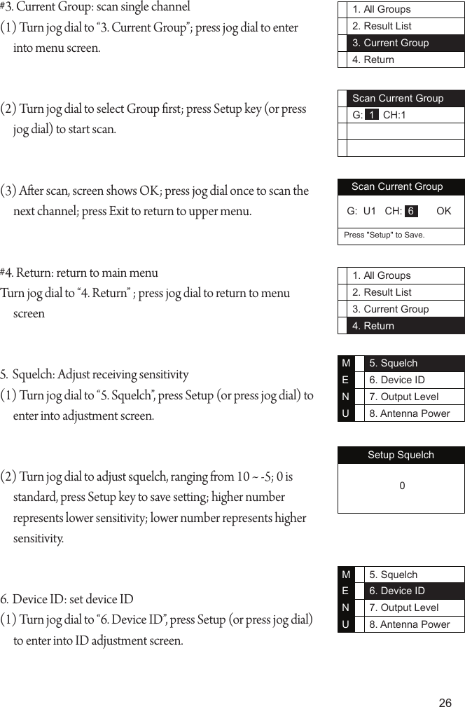 261. All Groups2. Result List3. Current Group4. ReturnScan Current GroupG:  1   CH:11. All Groups2. Result List3. Current Group4. Return#3. Current Group: scan single channel(1) Turn jog dial to &ldquo;3. Current Group&rdquo;; press jog dial to enter into menu screen.(2) Turn jog dial to select Group rst; press Setup key (or press jog dial) to start scan.(3) Aer scan, screen shows OK; press jog dial once to scan the next channel; press Exit to return to upper menu.#4. Return: return to main menuTurn jog dial to &ldquo;4. Return&rdquo; ; press jog dial to return to menu screen5.  Squelch: Adjust receiving sensitivity (1) Turn jog dial to &ldquo;5. Squelch&rdquo;, press Setup (or press jog dial) to enter into adjustment screen.(2) Turn jog dial to adjust squelch, ranging from 10 ~ -5; 0 is standard, press Setup key to save seing; higher number represents lower sensitivity; lower number represents higher sensitivity.6. Device ID: set device ID(1) Turn jog dial to &ldquo;6. Device ID&rdquo;, press Setup (or press jog dial) to enter into ID adjustment screen.Setup Squelch 05. Squelch6. Device ID7. Output Level8. Antenna PowerMENU5. Squelch6. Device ID7. Output Level8. Antenna PowerMENUScan Current GroupPress "Setup" to Save. G:  U1   CH:  6        OK