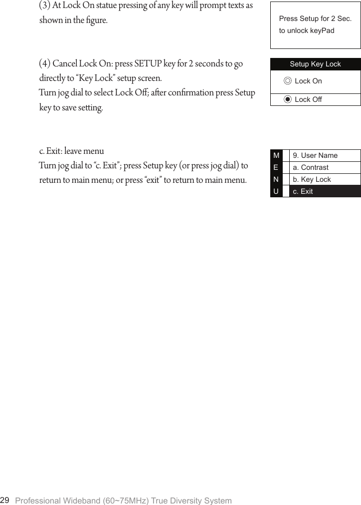 Professional Wideband (60~75MHz) True Diversity System299. User Namea. Contrastb. Key Lockc. ExitMENU(3) At Lock On statue pressing of any key will prompt texts as shown in the gure.(4) Cancel Lock On: press SETUP key for 2 seconds to go directly to &ldquo;Key Lock&rdquo; setup screen.Turn jog dial to select Lock O; aer conrmation press Setup key to save seing.c. Exit: leave menuTurn jog dial to &ldquo;c. Exit&rdquo;; press Setup key (or press jog dial) to return to main menu; or press &ldquo;exit&rdquo; to return to main menu.Setup Key LockLock OnLock OffPress Setup for 2 Sec.to unlock keyPad