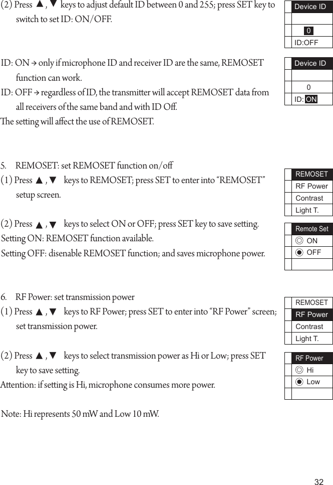 32Device ID      0ID:OFFDevice ID      0ID: ONREMOSETRF PowerContrastLight T.Remote SetONOFFREMOSETRF PowerContrastLight T.RF PowerHiLow(2) Press        ,        keys to adjust default ID between 0 and 255; press SET key to switch to set ID: ON/OFF.ID: ON &rarr; only if microphone ID and receiver ID are the same, REMOSET function can work.ID: OFF &rarr; regardless of ID, the transmier will accept REMOSET data from all receivers of the same band and with ID O.e seing will aect the use of REMOSET.5.  REMOSET: set REMOSET function on/o(1) Press        ,          keys to REMOSET; press SET to enter into &ldquo;REMOSET&rdquo; setup screen.(2) Press        ,          keys to select ON or OFF; press SET key to save seing.Seing ON: REMOSET function available.Seing OFF: disenable REMOSET function; and saves microphone power.6.  RF Power: set transmission power (1) Press        ,          keys to RF Power; press SET to enter into &ldquo;RF Power&rdquo; screen; set transmission power.(2) Press        ,          keys to select transmission power as Hi or Low; press SET key to save seing.Aention: if seing is Hi, microphone consumes more power.Note: Hi represents 50 mW and Low 10 mW. 