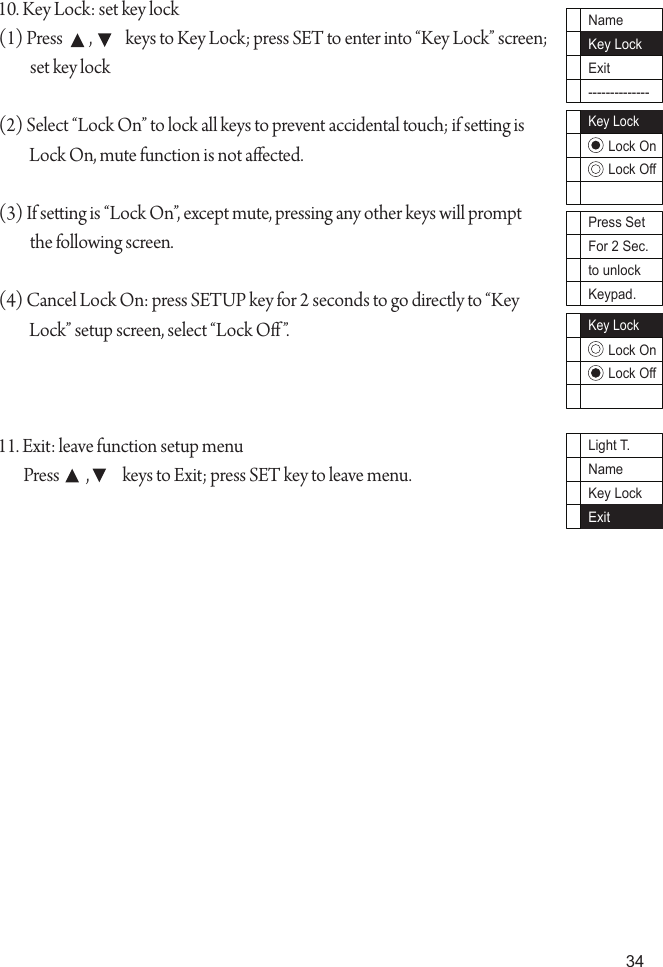 34Press SetFor 2 Sec.to unlockKeypad.10. Key Lock: set key lock(1) Press        ,          keys to Key Lock; press SET to enter into &ldquo;Key Lock&rdquo; screen; set key lock(2) Select &ldquo;Lock On&rdquo; to lock all keys to prevent accidental touch; if seing is Lock On, mute function is not aected.(3) If seing is &ldquo;Lock On&rdquo;, except mute, pressing any other keys will prompt the following screen.(4) Cancel Lock On: press SETUP key for 2 seconds to go directly to &ldquo;Key Lock&rdquo; setup screen, select &ldquo;Lock O&rdquo;.11. Exit: leave function setup menuPress        ,          keys to Exit; press SET key to leave menu.NameKey LockExit--------------Key LockLock OnLock OffLock OnLock OffKey LockLight T.NameKey LockExit