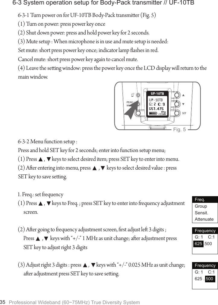 Professional Wideband (60~75MHz) True Diversity System356-3 System operation setup for Body-Pack transmitter // UF-10TB6-3-1 Turn power on for UF-10TB Body-Pack transmier (Fig. 5)(1) Turn on power: press power key once(2) Shut down power: press and hold power key for 2 seconds.(3) Mute setup : When microphone is in use and mute setup is needed:Set mute: short press power key once; indicator lamp ashes in red.Cancel mute: short press power key again to cancel mute.(4) Leave the seing window: press the power key once the LCD display will return to the main window.6-3-2 Menu function setup :Press and hold SET key for 2 seconds; enter into function setup menu;(1) Press       ,       keys to select desired item; press SET key to enter into menu.(2) Aer entering into menu, press        ,       keys to select desired value : press SET key to save seing.1. Freq.: set frequency(1) Press       ,       keys to Freq. ; press SET key to enter into frequency adjustment screen.(2) Aer going to frequency adjustment screen, rst adjust le 3 digits ; Press        ,       keys with &ldquo;+/-&rdquo; 1 MHz as unit change; aer adjustment press SET key to adjust right 3 digits(3) Adjust right 3 digits : press       ,       keys with &ldquo;+/-&rdquo; 0.025 MHz as unit change; aer adjustment press SET key to save seing.UHF PLL TransmitterFig. 5Freq.GroupSensit.AttenuateFrequencyG: 1    C:1625 .500FrequencyG: 1    C:1625 . 500