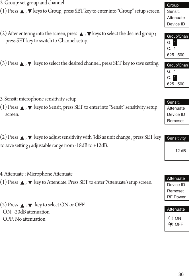 362. Group: set group and channel(1) Press        ,       keys to Group; press SET key to enter into &ldquo;Group&rdquo; setup screen.(2) Aer entering into the screen, press        ,       keys to select the desired group ; press SET key to switch to Channel setup.(3) Press        ,        keys to select the desired channel; press SET key to save seing.3. Sensit: microphone sensitivity setup(1) Press        ,        keys to Sensit; press SET to enter into &ldquo;Sensit&rdquo; sensitivity setup screen.(2) Press        ,        keys to adjust sensitivity with 3dB as unit change ; press SET key to save seing ; adjustable range from -18dB to +12dB.4. Aenuate : Microphone Aenuate(1) Press        ,        key to Aenuate. Press SET to enter &ldquo;Aenuate&rdquo;setup screen.(2) Press        ,         key to select ON or OFF   ON: -20dB aenuation   OFF: No aenuationGroupSensit.AttenuateDevice IDGroup/ChanG:  1C:  1625 . 500Group/ChanG:  1C:  1625 . 500Sensit.AttenuateDevice IDRemosetSensitivity       12 dBAttenuateDevice IDRemosetRF PowerONOFFAttenuate