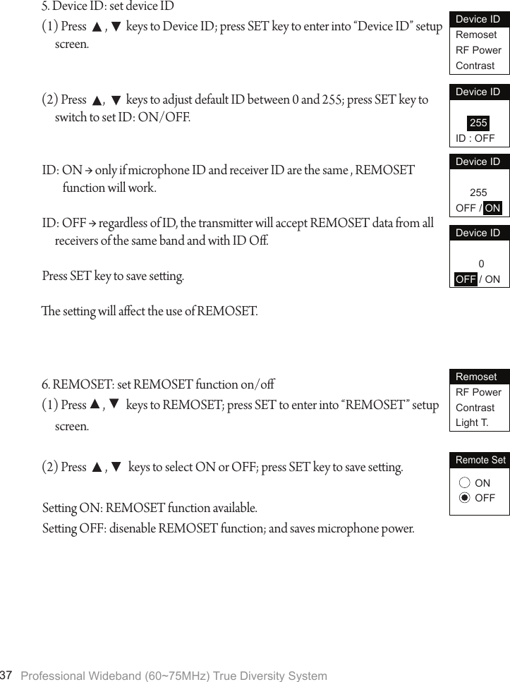 Professional Wideband (60~75MHz) True Diversity System375. Device ID: set device ID(1) Press        ,        keys to Device ID; press SET key to enter into &ldquo;Device ID&rdquo; setup screen.(2) Press       ,         keys to adjust default ID between 0 and 255; press SET key to switch to set ID: ON/OFF.ID: ON &rarr; only if microphone ID and receiver ID are the same , REMOSET         function will work.ID: OFF &rarr; regardless of ID, the transmier will accept REMOSET data from all receivers of the same band and with ID O.Press SET key to save seing.e seing will aect the use of REMOSET.6. REMOSET: set REMOSET function on/o(1) Press       ,         keys to REMOSET; press SET to enter into &ldquo;REMOSET&rdquo; setup screen.(2) Press        ,         keys to select ON or OFF; press SET key to save seing.Seing ON: REMOSET function available.Seing OFF: disenable REMOSET function; and saves microphone power.Device IDRemosetRF PowerContrastDevice ID     255ID : OFFDevice ID     255OFF / ONDevice ID        0OFF / ONRemosetRF PowerContrastLight T.Remote SetONOFF