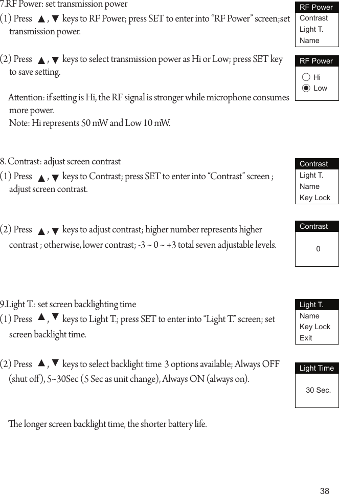 387.RF Power: set transmission power(1) Press         ,        keys to RF Power; press SET to enter into &ldquo;RF Power&rdquo; screen;set transmission power.(2) Press         ,        keys to select transmission power as Hi or Low; press SET key to save seing.Aention: if seing is Hi, the RF signal is stronger while microphone consumes more power.Note: Hi represents 50 mW and Low 10 mW.8. Contrast: adjust screen contrast(1) Press         ,        keys to Contrast; press SET to enter into &ldquo;Contrast&rdquo; screen ; adjust screen contrast.(2) Press         ,        keys to adjust contrast; higher number represents higher contrast ; otherwise, lower contrast; -3 ~ 0 ~ +3 total seven adjustable levels.9.Light T.: set screen backlighting time(1) Press         ,        keys to Light T.; press SET to enter into &ldquo;Light T.&rdquo; screen; set screen backlight time.(2) Press         ,        keys to select backlight time 3 options available; Always OFF (shut o), 5~30Sec (5 Sec as unit change), Always ON (always on).e longer screen backlight time, the shorter baery life.RF PowerContrastLight T.NameRF PowerHiLowContrastLight T.NameKey LockContrast        0Light T.NameKey LockExitLight Time   30 Sec.