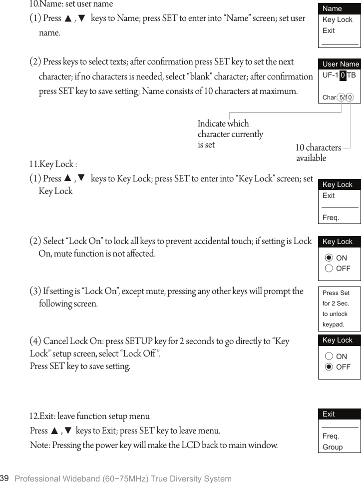 Professional Wideband (60~75MHz) True Diversity System3910.Name: set user name(1) Press        ,         keys to Name; press SET to enter into &ldquo;Name&rdquo; screen; set user name.(2) Press keys to select texts; aer conrmation press SET key to set the next character; if no characters is needed, select &ldquo;blank&rdquo; character; aer conrmation press SET key to save seing; Name consists of 10 characters at maximum.11.Key Lock : (1) Press        ,         keys to Key Lock; press SET to enter into &ldquo;Key Lock&rdquo; screen; set Key Lock(2) Select &ldquo;Lock On&rdquo; to lock all keys to prevent accidental touch; if seing is Lock On, mute function is not aected.(3) If seing is &ldquo;Lock On&rdquo;, except mute, pressing any other keys will prompt the following screen.(4) Cancel Lock On: press SETUP key for 2 seconds to go directly to &ldquo;KeyLock&rdquo; setup screen, select &ldquo;Lock O &rdquo;.Press SET key to save seing.12.Exit: leave function setup menuPress        ,        keys to Exit; press SET key to leave menu.Note: Pressing the power key will make the LCD back to main window.NameKey LockExitUser NameUF-1 0 TBChar: 5/10Key LockExitFreq.Key LockONOFFPress Setfor 2 Sec.to unlockkeypad.Key LockONOFFExitFreq.Group10 characters availableIndicate which character currently is set