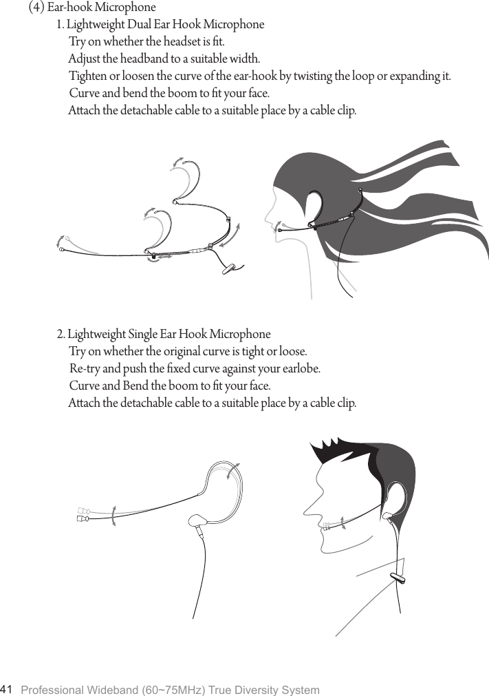 Professional Wideband (60~75MHz) True Diversity System41(4) Ear-hook Microphone1. Lightweight Dual Ear Hook MicrophoneTry on whether the headset is t.Adjust the headband to a suitable width.Tighten or loosen the curve of the ear-hook by twisting the loop or expanding it.Curve and bend the boom to t your face.Aach the detachable cable to a suitable place by a cable clip.2. Lightweight Single Ear Hook MicrophoneTry on whether the original curve is tight or loose.Re-try and push the xed curve against your earlobe.Curve and Bend the boom to t your face.Aach the detachable cable to a suitable place by a cable clip.