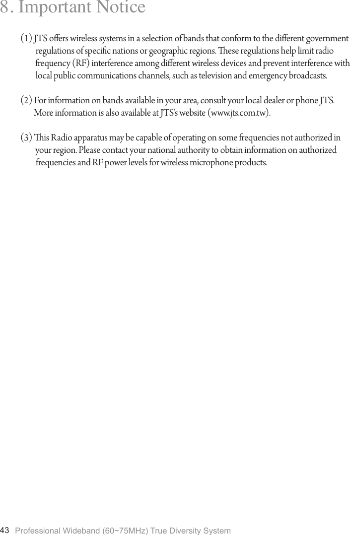 Professional Wideband (60~75MHz) True Diversity System438. Important Notice(1) JTS oers wireless systems in a selection of bands that conform to the dierent government regulations of specic nations or geographic regions. ese regulations help limit radio          frequency (RF) interference among dierent wireless devices and prevent interference with local public communications channels, such as television and emergency broadcasts.(2) For information on bands available in your area, consult your local dealer or phone JTS.         More information is also available at JTS&rsquo;s website (www.jts.com.tw).(3) is Radio apparatus may be capable of operating on some frequencies not authorized in         your region. Please contact your national authority to obtain information on authorized frequencies and RF power levels for wireless microphone products.