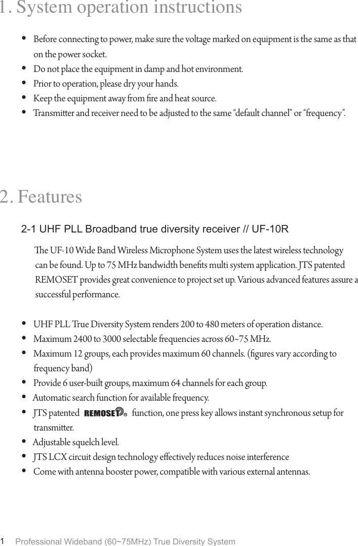 Professional Wideband (60~75MHz) True Diversity System11. System operation instructions2. FeaturesBefore connecting to power, make sure the voltage marked on equipment is the same as that &bull; on the power socket.Do not place the equipment in damp and hot environment.&bull; Prior to operation, please dry your hands.&bull; Keep the equipment away from re and heat source.&bull; Transmier and receiver need to be adjusted to the same &ldquo;default channel&rdquo; or &ldquo;frequency&rdquo;.&bull; e UF-10 Wide Band Wireless Microphone System uses the latest wireless technology can be found. Up to 75 MHz bandwidth benets multi system application. JTS patented REMOSET provides great convenience to project set up. Various advanced features assure a successful performance.UHF PLL True Diversity System renders 200 to 480 meters of operation distance.&bull; Maximum 2400 to 3000 selectable frequencies across 60~75 MHz.&bull; Maximum 12 groups, each provides maximum 60 channels. (gures vary according to &bull; frequency band)Provide 6 user-built groups, maximum 64 channels for each group.&bull; Automatic search function for available frequency.&bull; JTS patented                               function, one press key allows instant synchronous setup for &bull; transmier.Adjustable squelch level.&bull; JTS LCX circuit design technology eectively reduces noise interference&bull; Come with antenna booster power, compatible with various external antennas.&bull; 2-1 UHF PLL Broadband true diversity receiver // UF-10RREMOSET
