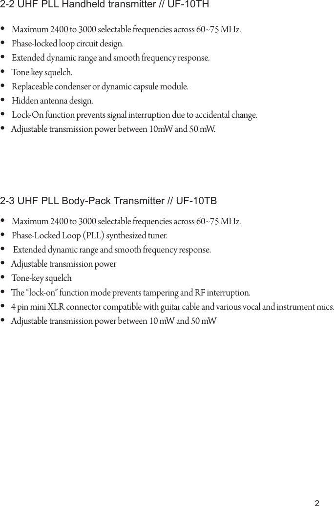 2Maximum 2400 to 3000 selectable frequencies across 60~75 MHz.&bull; Phase-locked loop circuit design.&bull; Extended dynamic range and smooth frequency response.&bull; Tone key squelch.&bull; Replaceable condenser or dynamic capsule module.&bull; Hidden antenna design.&bull; Lock-On function prevents signal interruption due to accidental change.&bull; Adjustable transmission power between 10mW and 50 mW.&bull; Maximum 2400 to 3000 selectable frequencies across 60~75 MHz.&bull; Phase-Locked Loop (PLL) synthesized tuner.&bull;  Extended dynamic range and smooth frequency response.&bull; Adjustable transmission power&bull; Tone-key squelch&bull; e &ldquo;lock-on&rdquo; function mode prevents tampering and RF interruption.&bull; 4 pin mini XLR connector compatible with guitar cable and various vocal and instrument mics.&bull; Adjustable transmission power between 10 mW and 50 mW&bull; 2-2 UHF PLL Handheld transmitter // UF-10TH2-3 UHF PLL Body-Pack Transmitter // UF-10TB