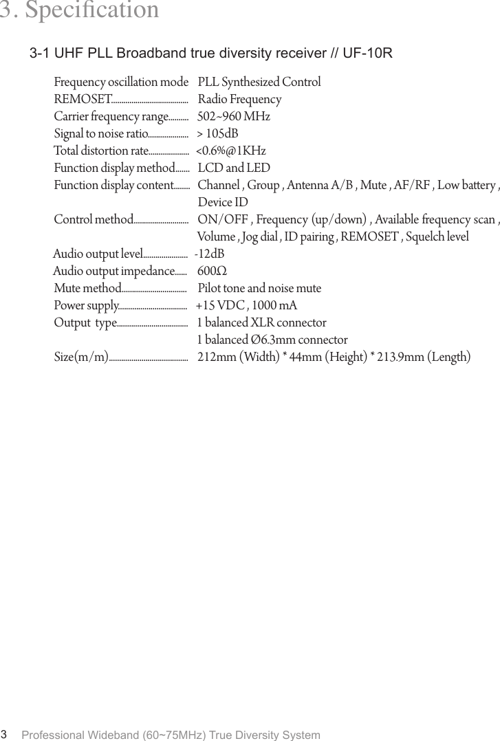 Professional Wideband (60~75MHz) True Diversity System33. Specication3-1 UHF PLL Broadband true diversity receiver // UF-10RFrequency oscillation modeREMOSET......................................Carrier frequency range..........Signal to noise ratio....................Total distortion rate....................Function display method.......Function display content........Control method...........................Audio output level......................Audio output impedance......Mute method................................Power supply..................................Output  type...................................Size(m/m).......................................PLL Synthesized ControlRadio Frequency502~960 MHz> 105dB<0.6%@1KHzLCD and LEDChannel , Group , Antenna A/B , Mute , AF/RF , Low baery , Device IDON/OFF , Frequency (up/down) , Available frequency scan , Volume , Jog dial , ID pairing , REMOSET , Squelch level-12dB600&Omega;Pilot tone and noise mute+15 VDC , 1000 mA1 balanced XLR connector1 balanced &Oslash;6.3mm connector212mm (Width) * 44mm (Height) * 213.9mm (Length)