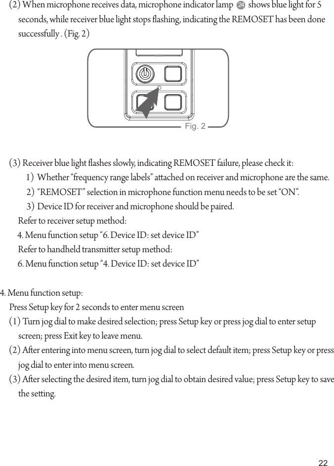 22(2) When microphone receives data, microphone indicator lamp         shows blue light for 5 seconds, while receiver blue light stops ashing, indicating the REMOSET has been done successfully . (Fig. 2)(3) Receiver blue light ashes slowly, indicating REMOSET failure, please check it:1)  Whether &ldquo;frequency range labels&rdquo; aached on receiver and microphone are the same.2) &ldquo;REMOSET&rdquo; selection in microphone function menu needs to be set &ldquo;ON&rdquo;.3) Device ID for receiver and microphone should be paired.Refer to receiver setup method:4. Menu function setup &ldquo;6. Device ID: set device ID&rdquo;Refer to handheld transmier setup method:6. Menu function setup &ldquo;4. Device ID: set device ID&rdquo;4. Menu function setup:Press Setup key for 2 seconds to enter menu screen(1) Turn jog dial to make desired selection; press Setup key or press jog dial to enter setup screen; press Exit key to leave menu.(2) Aer entering into menu screen, turn jog dial to select default item; press Setup key or press jog dial to enter into menu screen.(3) Aer selecting the desired item, turn jog dial to obtain desired value; press Setup key to save the seing.Fig. 224